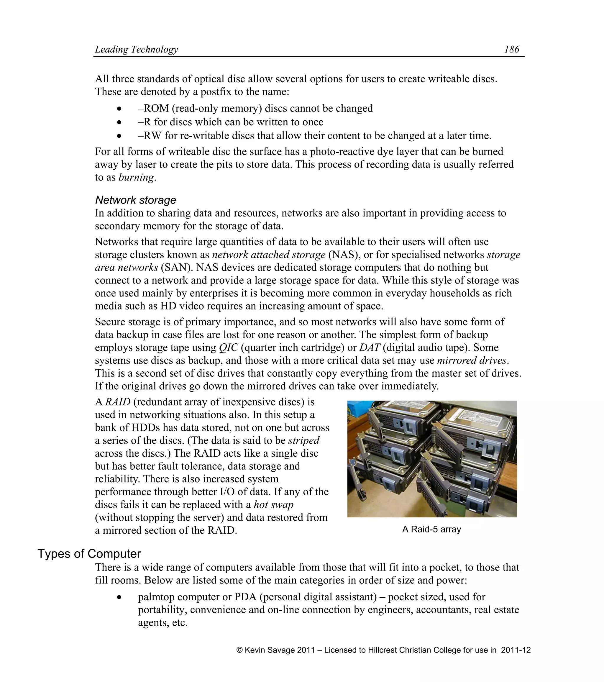 Leading Technology 186
All three standards of optical disc allow several options for users to create writeable discs.
These are denoted by a postfix to the name:
 –ROM (read-only memory) discs cannot be changed
 –R for discs which can be written to once
 –RW for re-writable discs that allow their content to be changed at a later time.
For all forms of writeable disc the surface has a photo-reactive dye layer that can be burned
away by laser to create the pits to store data. This process of recording data is usually referred
to as burning.
Network storage
In addition to sharing data and resources, networks are also important in providing access to
secondary memory for the storage of data.
Networks that require large quantities of data to be available to their users will often use
storage clusters known as network attached storage (NAS), or for specialised networks storage
area networks (SAN). NAS devices are dedicated storage computers that do nothing but
connect to a network and provide a large storage space for data. While this style of storage was
once used mainly by enterprises it is becoming more common in everyday households as rich
media such as HD video requires an increasing amount of space.
Secure storage is of primary importance, and so most networks will also have some form of
data backup in case files are lost for one reason or another. The simplest form of backup
employs storage tape using QIC (quarter inch cartridge) or DAT (digital audio tape). Some
systems use discs as backup, and those with a more critical data set may use mirrored drives.
This is a second set of disc drives that constantly copy everything from the master set of drives.
If the original drives go down the mirrored drives can take over immediately.
A RAID (redundant array of inexpensive discs) is
used in networking situations also. In this setup a
bank of HDDs has data stored, not on one but across
a series of the discs. (The data is said to be striped
across the discs.) The RAID acts like a single disc
but has better fault tolerance, data storage and
reliability. There is also increased system
performance through better I/O of data. If any of the
discs fails it can be replaced with a hot swap
(without stopping the server) and data restored from
a mirrored section of the RAID.
Types of Computer
There is a wide range of computers available from those that will fit into a pocket, to those that
fill rooms. Below are listed some of the main categories in order of size and power:
 palmtop computer or PDA (personal digital assistant) – pocket sized, used for
portability, convenience and on-line connection by engineers, accountants, real estate
agents, etc.
A Raid-5 array
© Kevin Savage 2011 – Licensed to Hillcrest Christian College for use in 2011-12
 