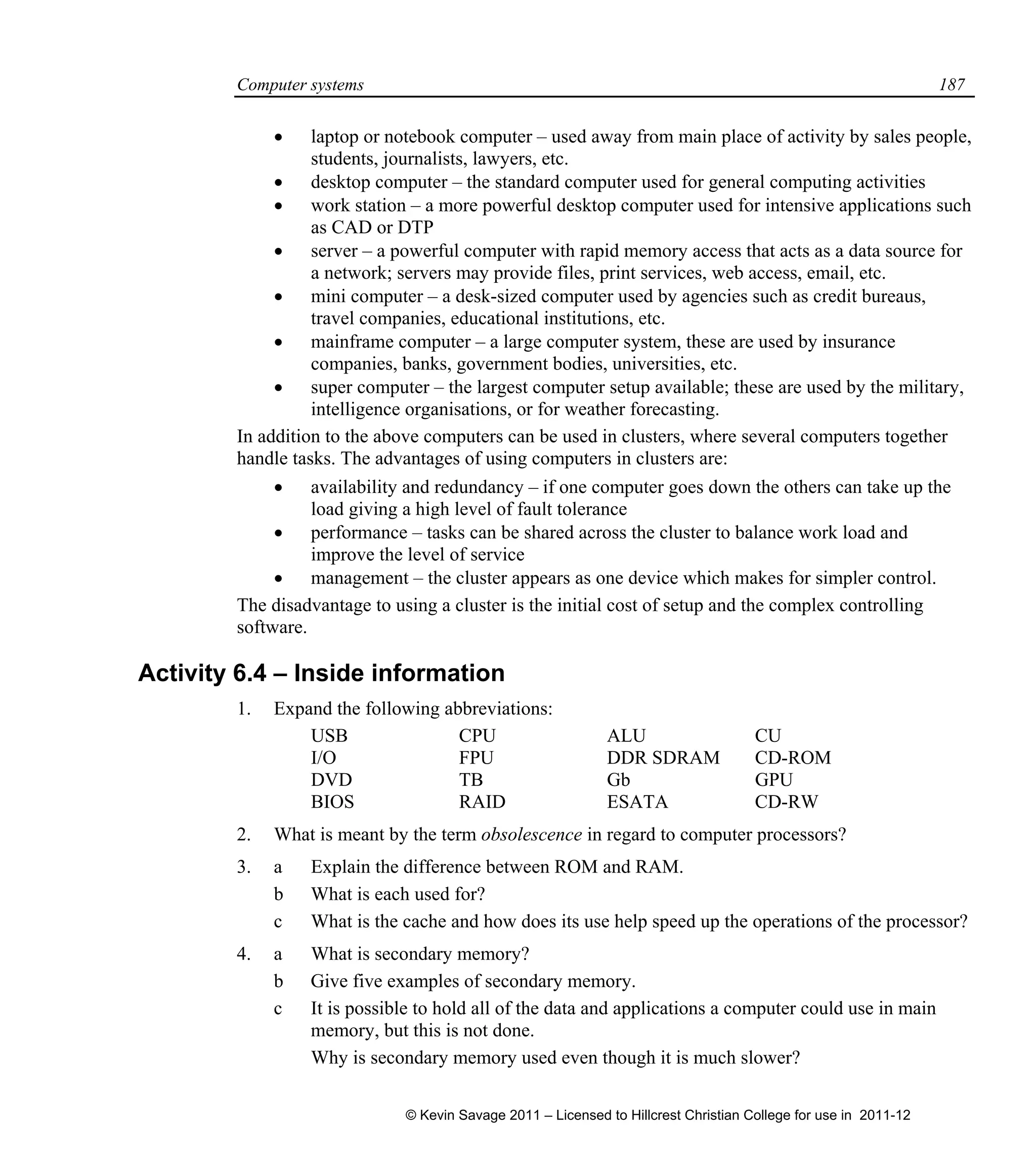 Computer systems 187
 laptop or notebook computer – used away from main place of activity by sales people,
students, journalists, lawyers, etc.
 desktop computer – the standard computer used for general computing activities
 work station – a more powerful desktop computer used for intensive applications such
as CAD or DTP
 server – a powerful computer with rapid memory access that acts as a data source for
a network; servers may provide files, print services, web access, email, etc.
 mini computer – a desk-sized computer used by agencies such as credit bureaus,
travel companies, educational institutions, etc.
 mainframe computer – a large computer system, these are used by insurance
companies, banks, government bodies, universities, etc.
 super computer – the largest computer setup available; these are used by the military,
intelligence organisations, or for weather forecasting.
In addition to the above computers can be used in clusters, where several computers together
handle tasks. The advantages of using computers in clusters are:
 availability and redundancy – if one computer goes down the others can take up the
load giving a high level of fault tolerance
 performance – tasks can be shared across the cluster to balance work load and
improve the level of service
 management – the cluster appears as one device which makes for simpler control.
The disadvantage to using a cluster is the initial cost of setup and the complex controlling
software.
Activity 6.4 – Inside information
1. Expand the following abbreviations:
USB CPU ALU CU
I/O FPU DDR SDRAM CD-ROM
DVD TB Gb GPU
BIOS RAID ESATA CD-RW
2. What is meant by the term obsolescence in regard to computer processors?
3. a Explain the difference between ROM and RAM.
b What is each used for?
c What is the cache and how does its use help speed up the operations of the processor?
4. a What is secondary memory?
b Give five examples of secondary memory.
c It is possible to hold all of the data and applications a computer could use in main
memory, but this is not done.
Why is secondary memory used even though it is much slower?
© Kevin Savage 2011 – Licensed to Hillcrest Christian College for use in 2011-12
 