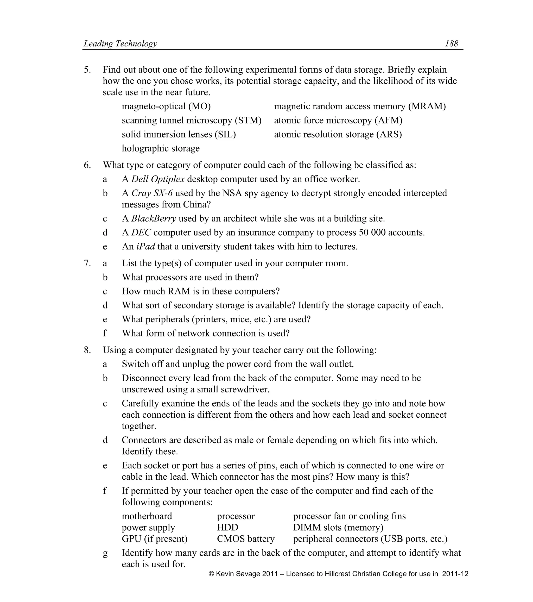 Leading Technology 188
5. Find out about one of the following experimental forms of data storage. Briefly explain
how the one you chose works, its potential storage capacity, and the likelihood of its wide
scale use in the near future.
magneto-optical (MO) magnetic random access memory (MRAM)
scanning tunnel microscopy (STM) atomic force microscopy (AFM)
solid immersion lenses (SIL) atomic resolution storage (ARS)
holographic storage
6. What type or category of computer could each of the following be classified as:
a A Dell Optiplex desktop computer used by an office worker.
b A Cray SX-6 used by the NSA spy agency to decrypt strongly encoded intercepted
messages from China?
c A BlackBerry used by an architect while she was at a building site.
d A DEC computer used by an insurance company to process 50 000 accounts.
e An iPad that a university student takes with him to lectures.
7. a List the type(s) of computer used in your computer room.
b What processors are used in them?
c How much RAM is in these computers?
d What sort of secondary storage is available? Identify the storage capacity of each.
e What peripherals (printers, mice, etc.) are used?
f What form of network connection is used?
8. Using a computer designated by your teacher carry out the following:
a Switch off and unplug the power cord from the wall outlet.
b Disconnect every lead from the back of the computer. Some may need to be
unscrewed using a small screwdriver.
c Carefully examine the ends of the leads and the sockets they go into and note how
each connection is different from the others and how each lead and socket connect
together.
d Connectors are described as male or female depending on which fits into which.
Identify these.
e Each socket or port has a series of pins, each of which is connected to one wire or
cable in the lead. Which connector has the most pins? How many is this?
f If permitted by your teacher open the case of the computer and find each of the
following components:
motherboard processor processor fan or cooling fins
power supply HDD DIMM slots (memory)
GPU (if present) CMOS battery peripheral connectors (USB ports, etc.)
g Identify how many cards are in the back of the computer, and attempt to identify what
each is used for.
© Kevin Savage 2011 – Licensed to Hillcrest Christian College for use in 2011-12
 