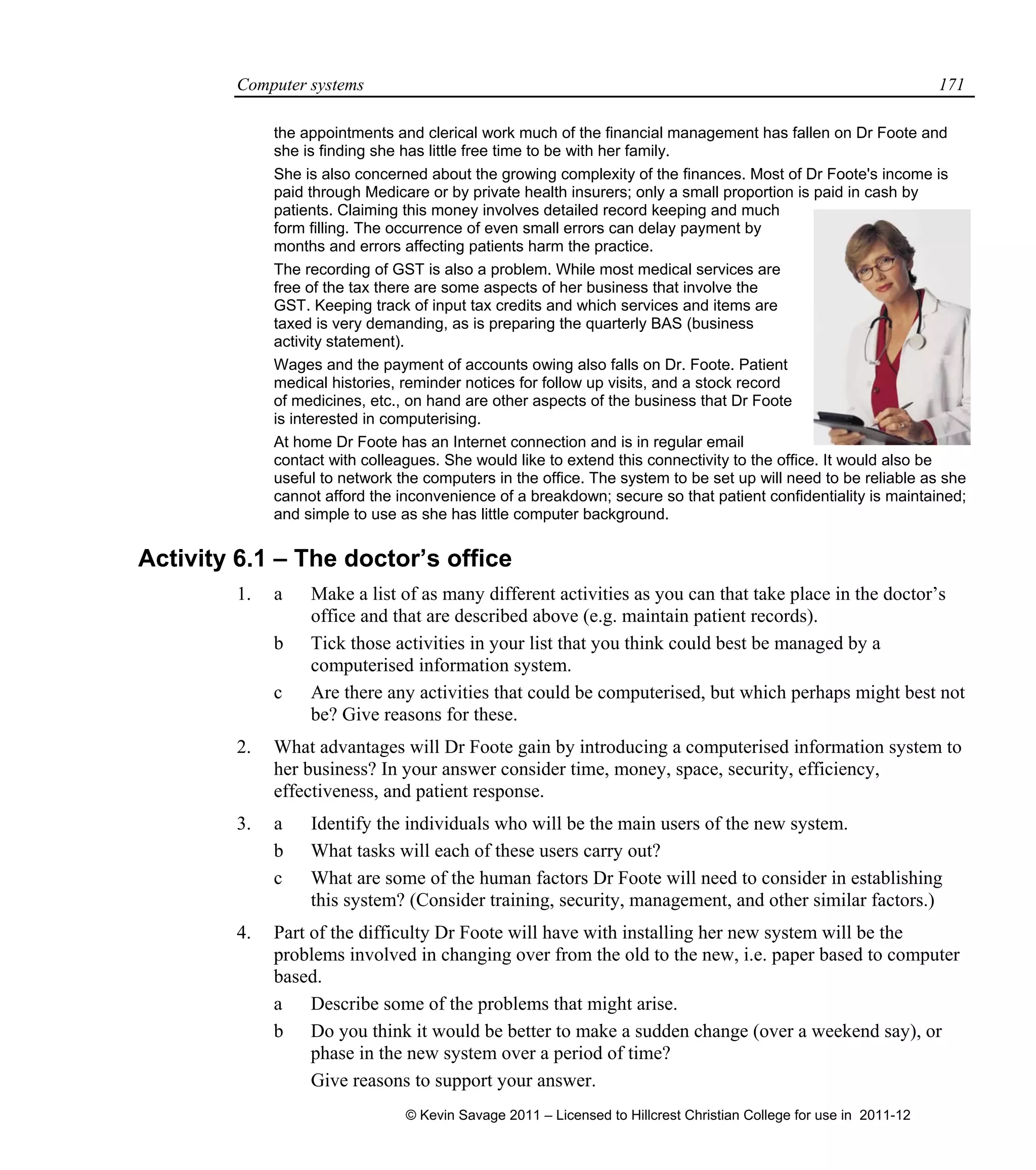 Computer systems 171
the appointments and clerical work much of the financial management has fallen on Dr Foote and
she is finding she has little free time to be with her family.
She is also concerned about the growing complexity of the finances. Most of Dr Foote's income is
paid through Medicare or by private health insurers; only a small proportion is paid in cash by
patients. Claiming this money involves detailed record keeping and much
form filling. The occurrence of even small errors can delay payment by
months and errors affecting patients harm the practice.
The recording of GST is also a problem. While most medical services are
free of the tax there are some aspects of her business that involve the
GST. Keeping track of input tax credits and which services and items are
taxed is very demanding, as is preparing the quarterly BAS (business
activity statement).
Wages and the payment of accounts owing also falls on Dr. Foote. Patient
medical histories, reminder notices for follow up visits, and a stock record
of medicines, etc., on hand are other aspects of the business that Dr Foote
is interested in computerising.
At home Dr Foote has an Internet connection and is in regular email
contact with colleagues. She would like to extend this connectivity to the office. It would also be
useful to network the computers in the office. The system to be set up will need to be reliable as she
cannot afford the inconvenience of a breakdown; secure so that patient confidentiality is maintained;
and simple to use as she has little computer background.
Activity 6.1 – The doctor’s office
1. a Make a list of as many different activities as you can that take place in the doctor’s
office and that are described above (e.g. maintain patient records).
b Tick those activities in your list that you think could best be managed by a
computerised information system.
c Are there any activities that could be computerised, but which perhaps might best not
be? Give reasons for these.
2. What advantages will Dr Foote gain by introducing a computerised information system to
her business? In your answer consider time, money, space, security, efficiency,
effectiveness, and patient response.
3. a Identify the individuals who will be the main users of the new system.
b What tasks will each of these users carry out?
c What are some of the human factors Dr Foote will need to consider in establishing
this system? (Consider training, security, management, and other similar factors.)
4. Part of the difficulty Dr Foote will have with installing her new system will be the
problems involved in changing over from the old to the new, i.e. paper based to computer
based.
a Describe some of the problems that might arise.
b Do you think it would be better to make a sudden change (over a weekend say), or
phase in the new system over a period of time?
Give reasons to support your answer.
© Kevin Savage 2011 – Licensed to Hillcrest Christian College for use in 2011-12
 