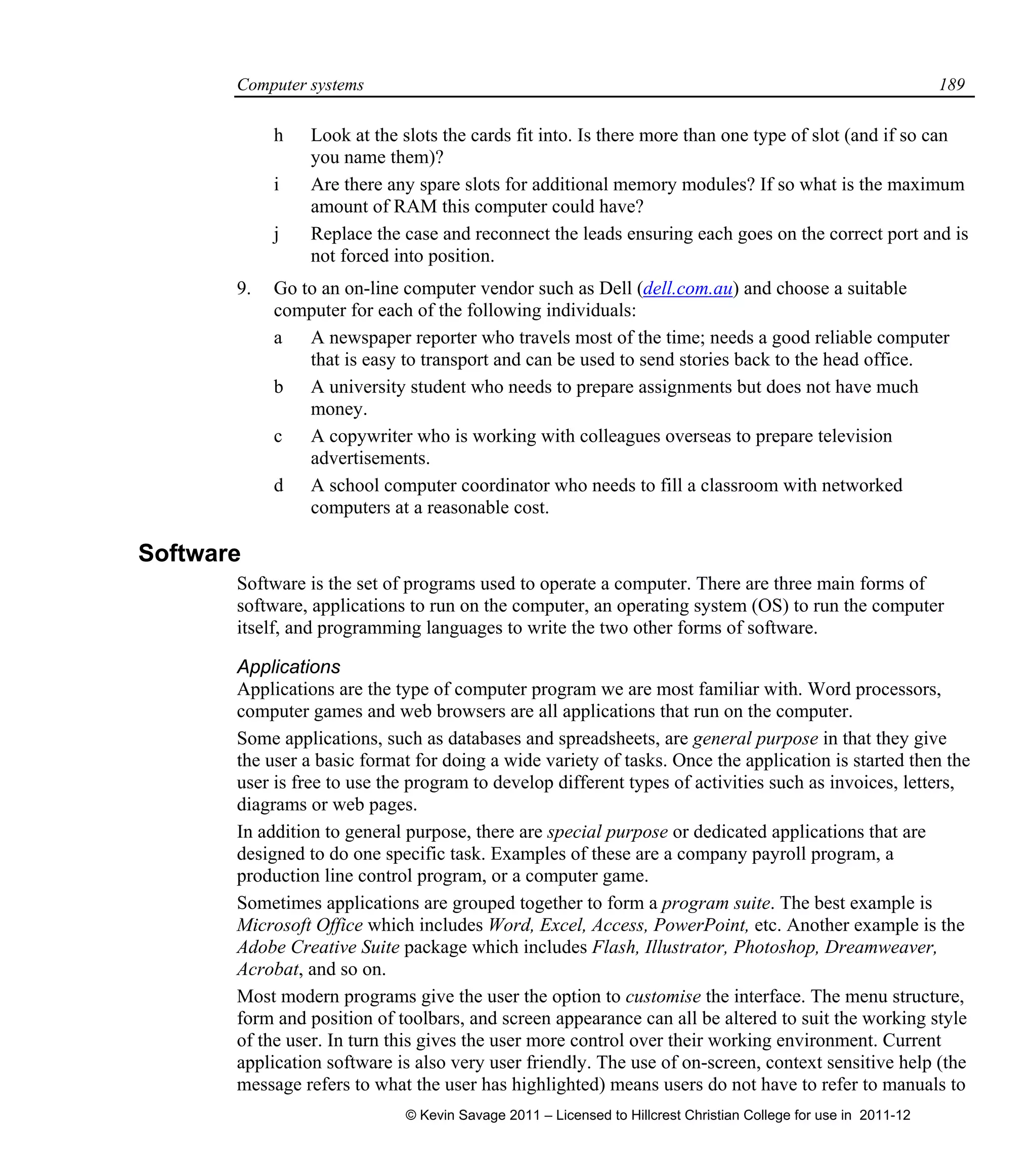 Computer systems 189
h Look at the slots the cards fit into. Is there more than one type of slot (and if so can
you name them)?
i Are there any spare slots for additional memory modules? If so what is the maximum
amount of RAM this computer could have?
j Replace the case and reconnect the leads ensuring each goes on the correct port and is
not forced into position.
9. Go to an on-line computer vendor such as Dell (dell.com.au) and choose a suitable
computer for each of the following individuals:
a A newspaper reporter who travels most of the time; needs a good reliable computer
that is easy to transport and can be used to send stories back to the head office.
b A university student who needs to prepare assignments but does not have much
money.
c A copywriter who is working with colleagues overseas to prepare television
advertisements.
d A school computer coordinator who needs to fill a classroom with networked
computers at a reasonable cost.
Software
Software is the set of programs used to operate a computer. There are three main forms of
software, applications to run on the computer, an operating system (OS) to run the computer
itself, and programming languages to write the two other forms of software.
Applications
Applications are the type of computer program we are most familiar with. Word processors,
computer games and web browsers are all applications that run on the computer.
Some applications, such as databases and spreadsheets, are general purpose in that they give
the user a basic format for doing a wide variety of tasks. Once the application is started then the
user is free to use the program to develop different types of activities such as invoices, letters,
diagrams or web pages.
In addition to general purpose, there are special purpose or dedicated applications that are
designed to do one specific task. Examples of these are a company payroll program, a
production line control program, or a computer game.
Sometimes applications are grouped together to form a program suite. The best example is
Microsoft Office which includes Word, Excel, Access, PowerPoint, etc. Another example is the
Adobe Creative Suite package which includes Flash, Illustrator, Photoshop, Dreamweaver,
Acrobat, and so on.
Most modern programs give the user the option to customise the interface. The menu structure,
form and position of toolbars, and screen appearance can all be altered to suit the working style
of the user. In turn this gives the user more control over their working environment. Current
application software is also very user friendly. The use of on-screen, context sensitive help (the
message refers to what the user has highlighted) means users do not have to refer to manuals to
© Kevin Savage 2011 – Licensed to Hillcrest Christian College for use in 2011-12
 