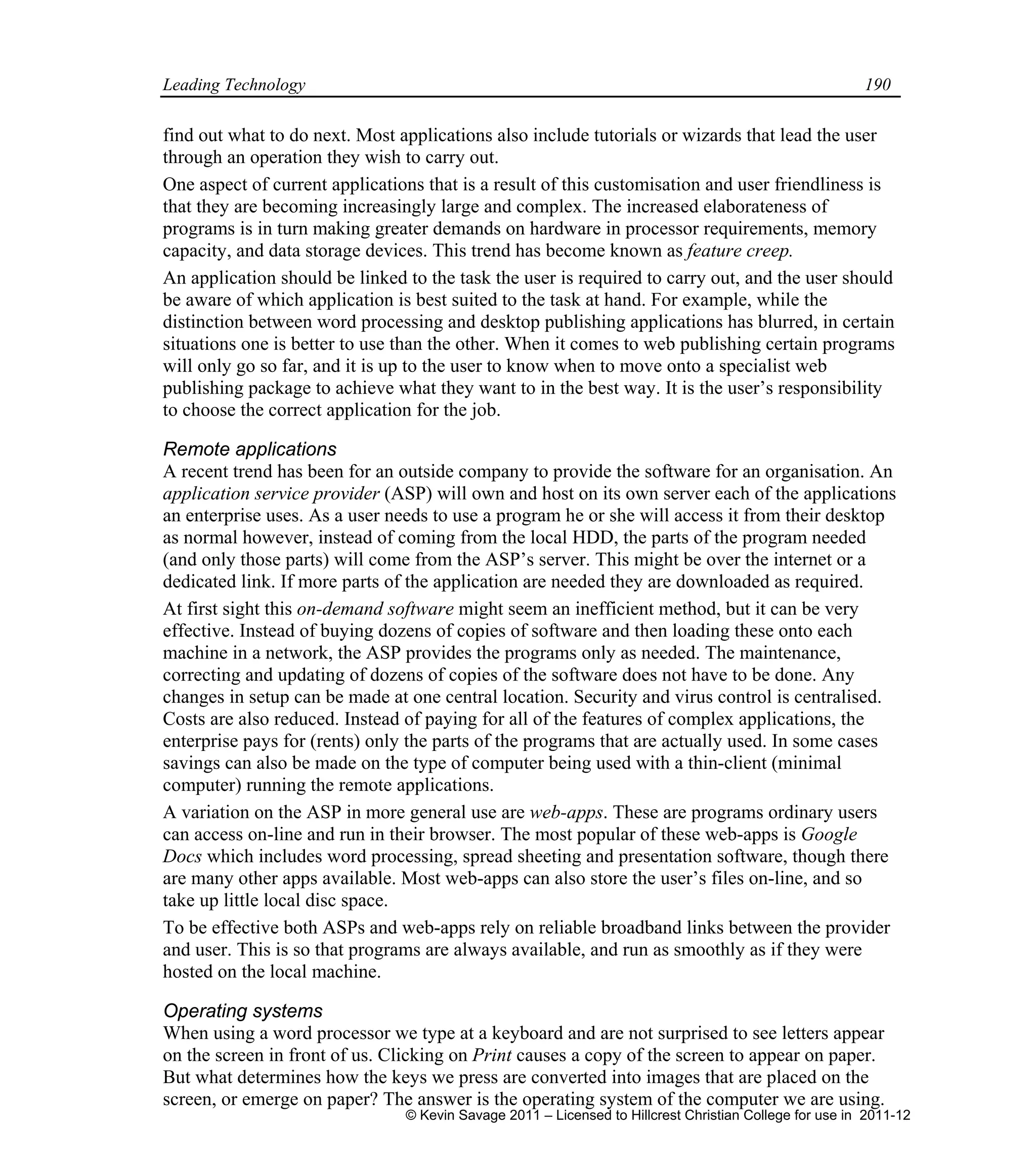Leading Technology 190
find out what to do next. Most applications also include tutorials or wizards that lead the user
through an operation they wish to carry out.
One aspect of current applications that is a result of this customisation and user friendliness is
that they are becoming increasingly large and complex. The increased elaborateness of
programs is in turn making greater demands on hardware in processor requirements, memory
capacity, and data storage devices. This trend has become known as feature creep.
An application should be linked to the task the user is required to carry out, and the user should
be aware of which application is best suited to the task at hand. For example, while the
distinction between word processing and desktop publishing applications has blurred, in certain
situations one is better to use than the other. When it comes to web publishing certain programs
will only go so far, and it is up to the user to know when to move onto a specialist web
publishing package to achieve what they want to in the best way. It is the user’s responsibility
to choose the correct application for the job.
Remote applications
A recent trend has been for an outside company to provide the software for an organisation. An
application service provider (ASP) will own and host on its own server each of the applications
an enterprise uses. As a user needs to use a program he or she will access it from their desktop
as normal however, instead of coming from the local HDD, the parts of the program needed
(and only those parts) will come from the ASP’s server. This might be over the internet or a
dedicated link. If more parts of the application are needed they are downloaded as required.
At first sight this on-demand software might seem an inefficient method, but it can be very
effective. Instead of buying dozens of copies of software and then loading these onto each
machine in a network, the ASP provides the programs only as needed. The maintenance,
correcting and updating of dozens of copies of the software does not have to be done. Any
changes in setup can be made at one central location. Security and virus control is centralised.
Costs are also reduced. Instead of paying for all of the features of complex applications, the
enterprise pays for (rents) only the parts of the programs that are actually used. In some cases
savings can also be made on the type of computer being used with a thin-client (minimal
computer) running the remote applications.
A variation on the ASP in more general use are web-apps. These are programs ordinary users
can access on-line and run in their browser. The most popular of these web-apps is Google
Docs which includes word processing, spread sheeting and presentation software, though there
are many other apps available. Most web-apps can also store the user’s files on-line, and so
take up little local disc space.
To be effective both ASPs and web-apps rely on reliable broadband links between the provider
and user. This is so that programs are always available, and run as smoothly as if they were
hosted on the local machine.
Operating systems
When using a word processor we type at a keyboard and are not surprised to see letters appear
on the screen in front of us. Clicking on Print causes a copy of the screen to appear on paper.
But what determines how the keys we press are converted into images that are placed on the
screen, or emerge on paper? The answer is the operating system of the computer we are using.
© Kevin Savage 2011 – Licensed to Hillcrest Christian College for use in 2011-12
 