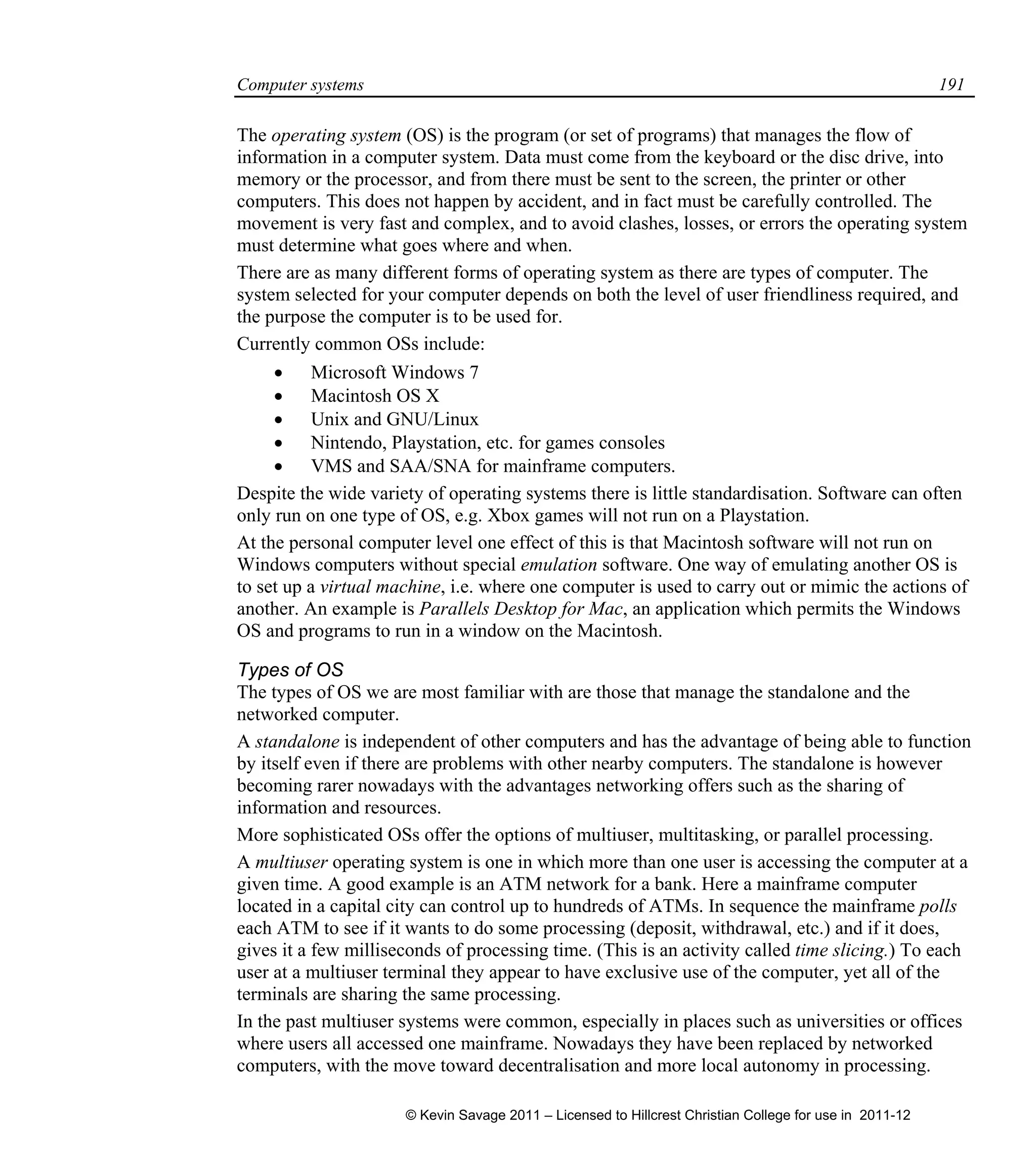 Computer systems 191
The operating system (OS) is the program (or set of programs) that manages the flow of
information in a computer system. Data must come from the keyboard or the disc drive, into
memory or the processor, and from there must be sent to the screen, the printer or other
computers. This does not happen by accident, and in fact must be carefully controlled. The
movement is very fast and complex, and to avoid clashes, losses, or errors the operating system
must determine what goes where and when.
There are as many different forms of operating system as there are types of computer. The
system selected for your computer depends on both the level of user friendliness required, and
the purpose the computer is to be used for.
Currently common OSs include:
 Microsoft Windows 7
 Macintosh OS X
 Unix and GNU/Linux
 Nintendo, Playstation, etc. for games consoles
 VMS and SAA/SNA for mainframe computers.
Despite the wide variety of operating systems there is little standardisation. Software can often
only run on one type of OS, e.g. Xbox games will not run on a Playstation.
At the personal computer level one effect of this is that Macintosh software will not run on
Windows computers without special emulation software. One way of emulating another OS is
to set up a virtual machine, i.e. where one computer is used to carry out or mimic the actions of
another. An example is Parallels Desktop for Mac, an application which permits the Windows
OS and programs to run in a window on the Macintosh.
Types of OS
The types of OS we are most familiar with are those that manage the standalone and the
networked computer.
A standalone is independent of other computers and has the advantage of being able to function
by itself even if there are problems with other nearby computers. The standalone is however
becoming rarer nowadays with the advantages networking offers such as the sharing of
information and resources.
More sophisticated OSs offer the options of multiuser, multitasking, or parallel processing.
A multiuser operating system is one in which more than one user is accessing the computer at a
given time. A good example is an ATM network for a bank. Here a mainframe computer
located in a capital city can control up to hundreds of ATMs. In sequence the mainframe polls
each ATM to see if it wants to do some processing (deposit, withdrawal, etc.) and if it does,
gives it a few milliseconds of processing time. (This is an activity called time slicing.) To each
user at a multiuser terminal they appear to have exclusive use of the computer, yet all of the
terminals are sharing the same processing.
In the past multiuser systems were common, especially in places such as universities or offices
where users all accessed one mainframe. Nowadays they have been replaced by networked
computers, with the move toward decentralisation and more local autonomy in processing.
© Kevin Savage 2011 – Licensed to Hillcrest Christian College for use in 2011-12
 