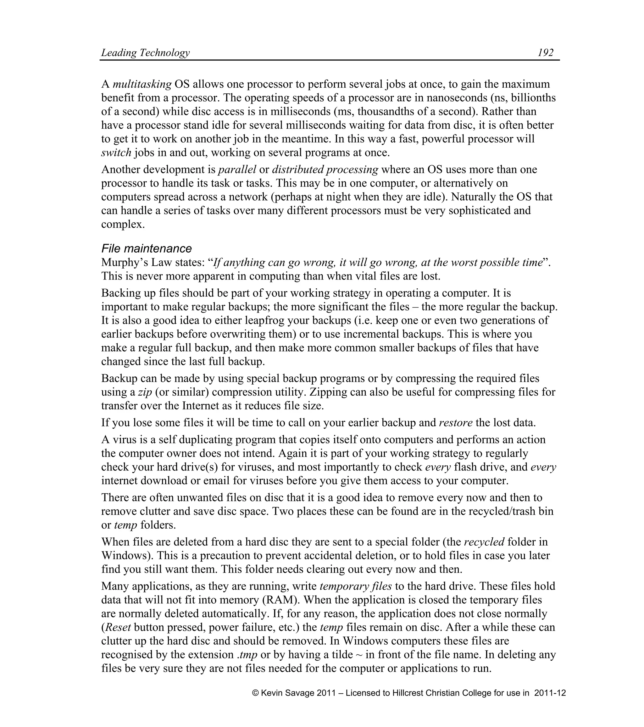 Leading Technology 192
A multitasking OS allows one processor to perform several jobs at once, to gain the maximum
benefit from a processor. The operating speeds of a processor are in nanoseconds (ns, billionths
of a second) while disc access is in milliseconds (ms, thousandths of a second). Rather than
have a processor stand idle for several milliseconds waiting for data from disc, it is often better
to get it to work on another job in the meantime. In this way a fast, powerful processor will
switch jobs in and out, working on several programs at once.
Another development is parallel or distributed processing where an OS uses more than one
processor to handle its task or tasks. This may be in one computer, or alternatively on
computers spread across a network (perhaps at night when they are idle). Naturally the OS that
can handle a series of tasks over many different processors must be very sophisticated and
complex.
File maintenance
Murphy’s Law states: “If anything can go wrong, it will go wrong, at the worst possible time”.
This is never more apparent in computing than when vital files are lost.
Backing up files should be part of your working strategy in operating a computer. It is
important to make regular backups; the more significant the files – the more regular the backup.
It is also a good idea to either leapfrog your backups (i.e. keep one or even two generations of
earlier backups before overwriting them) or to use incremental backups. This is where you
make a regular full backup, and then make more common smaller backups of files that have
changed since the last full backup.
Backup can be made by using special backup programs or by compressing the required files
using a zip (or similar) compression utility. Zipping can also be useful for compressing files for
transfer over the Internet as it reduces file size.
If you lose some files it will be time to call on your earlier backup and restore the lost data.
A virus is a self duplicating program that copies itself onto computers and performs an action
the computer owner does not intend. Again it is part of your working strategy to regularly
check your hard drive(s) for viruses, and most importantly to check every flash drive, and every
internet download or email for viruses before you give them access to your computer.
There are often unwanted files on disc that it is a good idea to remove every now and then to
remove clutter and save disc space. Two places these can be found are in the recycled/trash bin
or temp folders.
When files are deleted from a hard disc they are sent to a special folder (the recycled folder in
Windows). This is a precaution to prevent accidental deletion, or to hold files in case you later
find you still want them. This folder needs clearing out every now and then.
Many applications, as they are running, write temporary files to the hard drive. These files hold
data that will not fit into memory (RAM). When the application is closed the temporary files
are normally deleted automatically. If, for any reason, the application does not close normally
(Reset button pressed, power failure, etc.) the temp files remain on disc. After a while these can
clutter up the hard disc and should be removed. In Windows computers these files are
recognised by the extension .tmp or by having a tilde ~ in front of the file name. In deleting any
files be very sure they are not files needed for the computer or applications to run.
© Kevin Savage 2011 – Licensed to Hillcrest Christian College for use in 2011-12
 