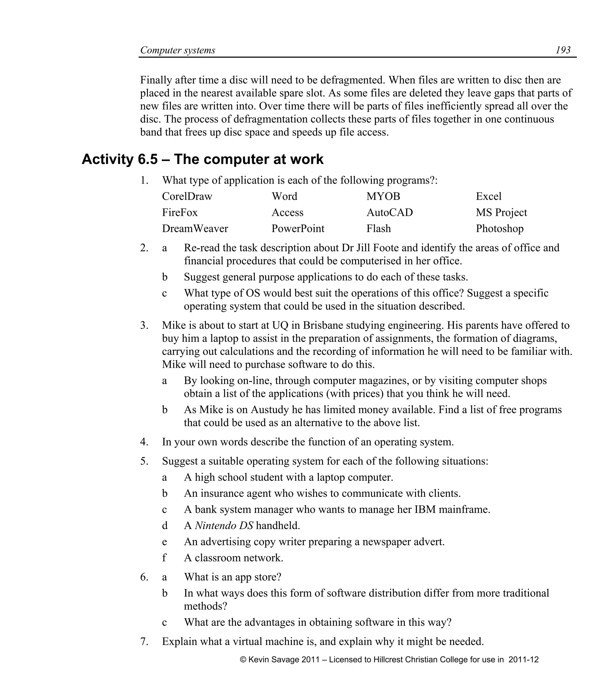 Computer systems 193
Finally after time a disc will need to be defragmented. When files are written to disc then are
placed in the nearest available spare slot. As some files are deleted they leave gaps that parts of
new files are written into. Over time there will be parts of files inefficiently spread all over the
disc. The process of defragmentation collects these parts of files together in one continuous
band that frees up disc space and speeds up file access.
Activity 6.5 – The computer at work
1. What type of application is each of the following programs?:
CorelDraw Word MYOB Excel
FireFox Access AutoCAD MS Project
DreamWeaver PowerPoint Flash Photoshop
2. a Re-read the task description about Dr Jill Foote and identify the areas of office and
financial procedures that could be computerised in her office.
b Suggest general purpose applications to do each of these tasks.
c What type of OS would best suit the operations of this office? Suggest a specific
operating system that could be used in the situation described.
3. Mike is about to start at UQ in Brisbane studying engineering. His parents have offered to
buy him a laptop to assist in the preparation of assignments, the formation of diagrams,
carrying out calculations and the recording of information he will need to be familiar with.
Mike will need to purchase software to do this.
a By looking on-line, through computer magazines, or by visiting computer shops
obtain a list of the applications (with prices) that you think he will need.
b As Mike is on Austudy he has limited money available. Find a list of free programs
that could be used as an alternative to the above list.
4. In your own words describe the function of an operating system.
5. Suggest a suitable operating system for each of the following situations:
a A high school student with a laptop computer.
b An insurance agent who wishes to communicate with clients.
c A bank system manager who wants to manage her IBM mainframe.
d A Nintendo DS handheld.
e An advertising copy writer preparing a newspaper advert.
f A classroom network.
6. a What is an app store?
b In what ways does this form of software distribution differ from more traditional
methods?
c What are the advantages in obtaining software in this way?
7. Explain what a virtual machine is, and explain why it might be needed.
© Kevin Savage 2011 – Licensed to Hillcrest Christian College for use in 2011-12
 