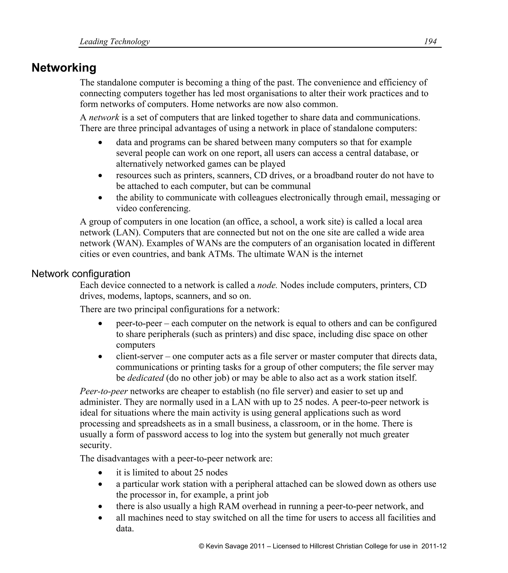 Leading Technology 194
Networking
The standalone computer is becoming a thing of the past. The convenience and efficiency of
connecting computers together has led most organisations to alter their work practices and to
form networks of computers. Home networks are now also common.
A network is a set of computers that are linked together to share data and communications.
There are three principal advantages of using a network in place of standalone computers:
 data and programs can be shared between many computers so that for example
several people can work on one report, all users can access a central database, or
alternatively networked games can be played
 resources such as printers, scanners, CD drives, or a broadband router do not have to
be attached to each computer, but can be communal
 the ability to communicate with colleagues electronically through email, messaging or
video conferencing.
A group of computers in one location (an office, a school, a work site) is called a local area
network (LAN). Computers that are connected but not on the one site are called a wide area
network (WAN). Examples of WANs are the computers of an organisation located in different
cities or even countries, and bank ATMs. The ultimate WAN is the internet
Network configuration
Each device connected to a network is called a node. Nodes include computers, printers, CD
drives, modems, laptops, scanners, and so on.
There are two principal configurations for a network:
 peer-to-peer – each computer on the network is equal to others and can be configured
to share peripherals (such as printers) and disc space, including disc space on other
computers
 client-server – one computer acts as a file server or master computer that directs data,
communications or printing tasks for a group of other computers; the file server may
be dedicated (do no other job) or may be able to also act as a work station itself.
Peer-to-peer networks are cheaper to establish (no file server) and easier to set up and
administer. They are normally used in a LAN with up to 25 nodes. A peer-to-peer network is
ideal for situations where the main activity is using general applications such as word
processing and spreadsheets as in a small business, a classroom, or in the home. There is
usually a form of password access to log into the system but generally not much greater
security.
The disadvantages with a peer-to-peer network are:
 it is limited to about 25 nodes
 a particular work station with a peripheral attached can be slowed down as others use
the processor in, for example, a print job
 there is also usually a high RAM overhead in running a peer-to-peer network, and
 all machines need to stay switched on all the time for users to access all facilities and
data.
© Kevin Savage 2011 – Licensed to Hillcrest Christian College for use in 2011-12
 