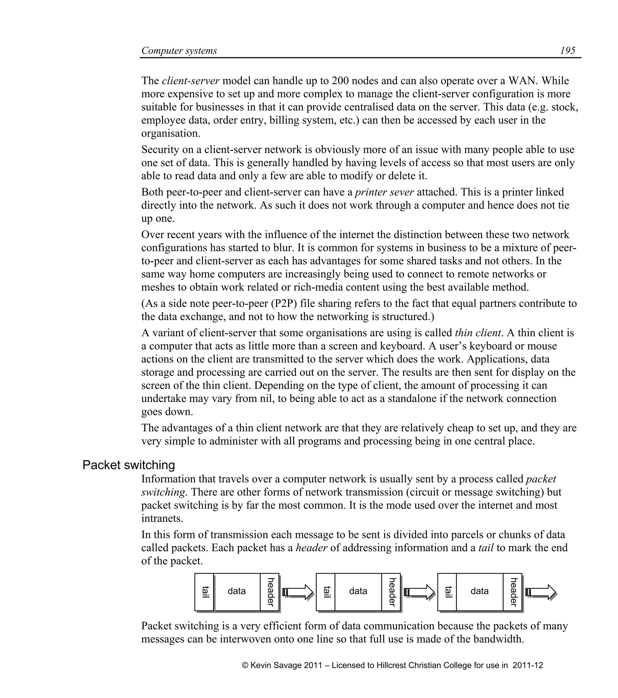 Computer systems 195
The client-server model can handle up to 200 nodes and can also operate over a WAN. While
more expensive to set up and more complex to manage the client-server configuration is more
suitable for businesses in that it can provide centralised data on the server. This data (e.g. stock,
employee data, order entry, billing system, etc.) can then be accessed by each user in the
organisation.
Security on a client-server network is obviously more of an issue with many people able to use
one set of data. This is generally handled by having levels of access so that most users are only
able to read data and only a few are able to modify or delete it.
Both peer-to-peer and client-server can have a printer sever attached. This is a printer linked
directly into the network. As such it does not work through a computer and hence does not tie
up one.
Over recent years with the influence of the internet the distinction between these two network
configurations has started to blur. It is common for systems in business to be a mixture of peer-
to-peer and client-server as each has advantages for some shared tasks and not others. In the
same way home computers are increasingly being used to connect to remote networks or
meshes to obtain work related or rich-media content using the best available method.
(As a side note peer-to-peer (P2P) file sharing refers to the fact that equal partners contribute to
the data exchange, and not to how the networking is structured.)
A variant of client-server that some organisations are using is called thin client. A thin client is
a computer that acts as little more than a screen and keyboard. A user’s keyboard or mouse
actions on the client are transmitted to the server which does the work. Applications, data
storage and processing are carried out on the server. The results are then sent for display on the
screen of the thin client. Depending on the type of client, the amount of processing it can
undertake may vary from nil, to being able to act as a standalone if the network connection
goes down.
The advantages of a thin client network are that they are relatively cheap to set up, and they are
very simple to administer with all programs and processing being in one central place.
Packet switching
Information that travels over a computer network is usually sent by a process called packet
switching. There are other forms of network transmission (circuit or message switching) but
packet switching is by far the most common. It is the mode used over the internet and most
intranets.
In this form of transmission each message to be sent is divided into parcels or chunks of data
called packets. Each packet has a header of addressing information and a tail to mark the end
of the packet.
Packet switching is a very efficient form of data communication because the packets of many
messages can be interwoven onto one line so that full use is made of the bandwidth.
tail
tail
datadatadata
tail
header
header
header
© Kevin Savage 2011 – Licensed to Hillcrest Christian College for use in 2011-12
 