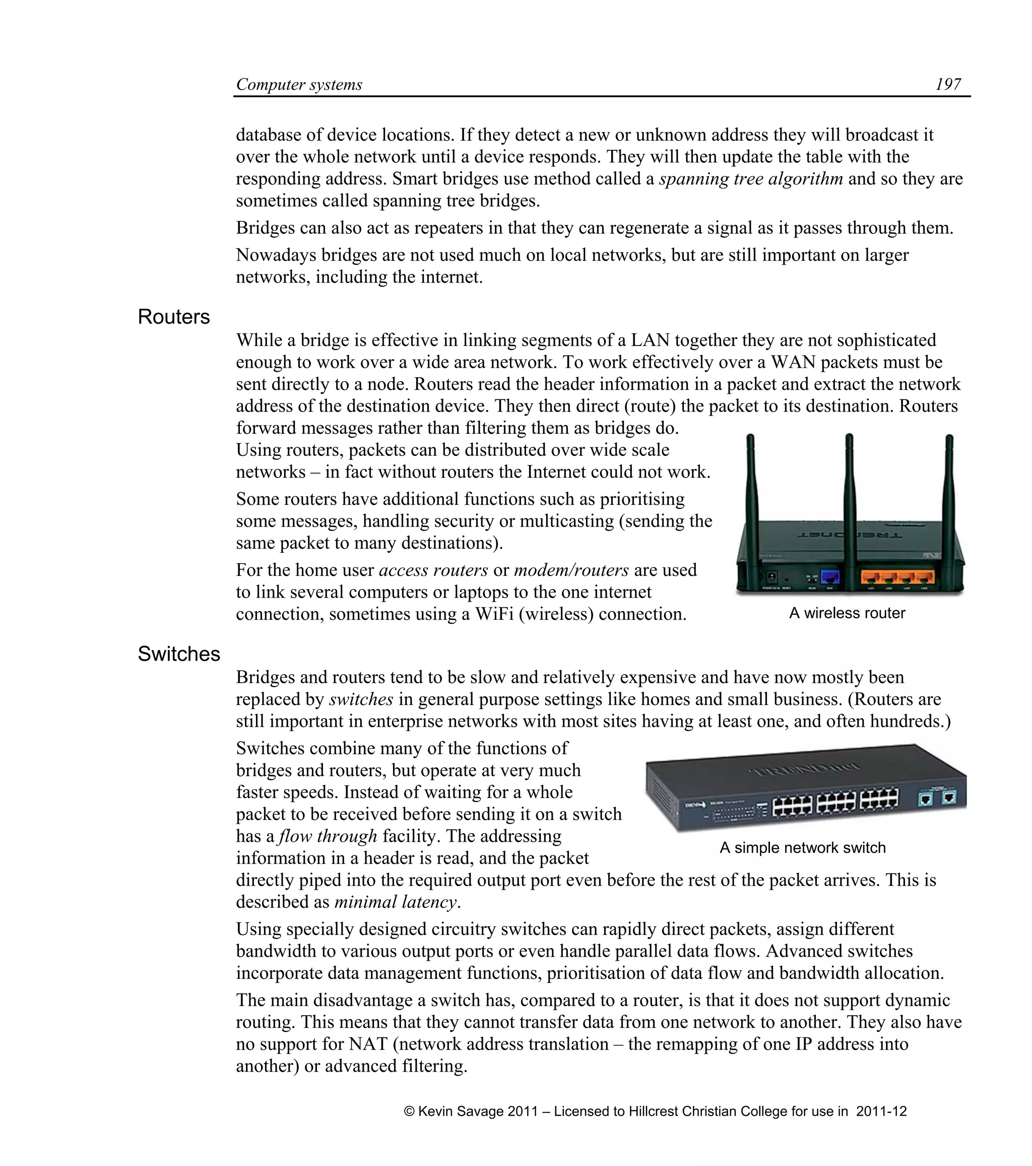 Computer systems 197
database of device locations. If they detect a new or unknown address they will broadcast it
over the whole network until a device responds. They will then update the table with the
responding address. Smart bridges use method called a spanning tree algorithm and so they are
sometimes called spanning tree bridges.
Bridges can also act as repeaters in that they can regenerate a signal as it passes through them.
Nowadays bridges are not used much on local networks, but are still important on larger
networks, including the internet.
Routers
While a bridge is effective in linking segments of a LAN together they are not sophisticated
enough to work over a wide area network. To work effectively over a WAN packets must be
sent directly to a node. Routers read the header information in a packet and extract the network
address of the destination device. They then direct (route) the packet to its destination. Routers
forward messages rather than filtering them as bridges do.
Using routers, packets can be distributed over wide scale
networks – in fact without routers the Internet could not work.
Some routers have additional functions such as prioritising
some messages, handling security or multicasting (sending the
same packet to many destinations).
For the home user access routers or modem/routers are used
to link several computers or laptops to the one internet
connection, sometimes using a WiFi (wireless) connection.
Switches
Bridges and routers tend to be slow and relatively expensive and have now mostly been
replaced by switches in general purpose settings like homes and small business. (Routers are
still important in enterprise networks with most sites having at least one, and often hundreds.)
Switches combine many of the functions of
bridges and routers, but operate at very much
faster speeds. Instead of waiting for a whole
packet to be received before sending it on a switch
has a flow through facility. The addressing
information in a header is read, and the packet
directly piped into the required output port even before the rest of the packet arrives. This is
described as minimal latency.
Using specially designed circuitry switches can rapidly direct packets, assign different
bandwidth to various output ports or even handle parallel data flows. Advanced switches
incorporate data management functions, prioritisation of data flow and bandwidth allocation.
The main disadvantage a switch has, compared to a router, is that it does not support dynamic
routing. This means that they cannot transfer data from one network to another. They also have
no support for NAT (network address translation – the remapping of one IP address into
another) or advanced filtering.
A wireless router
A simple network switch
© Kevin Savage 2011 – Licensed to Hillcrest Christian College for use in 2011-12
 