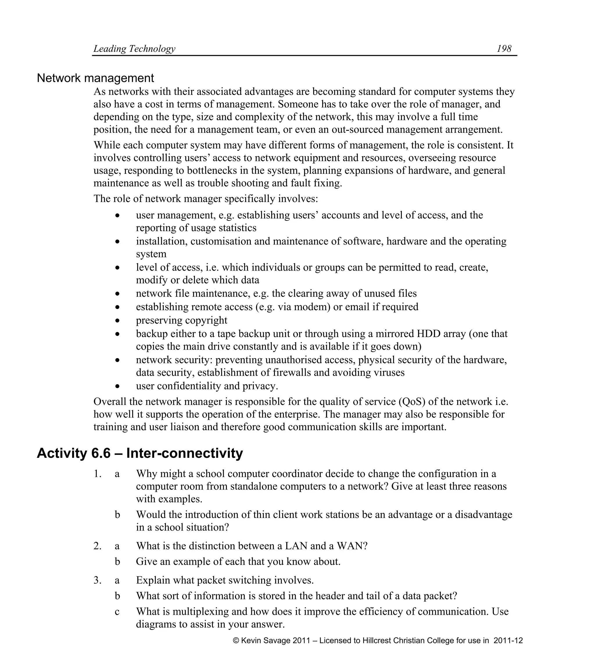 Leading Technology 198
Network management
As networks with their associated advantages are becoming standard for computer systems they
also have a cost in terms of management. Someone has to take over the role of manager, and
depending on the type, size and complexity of the network, this may involve a full time
position, the need for a management team, or even an out-sourced management arrangement.
While each computer system may have different forms of management, the role is consistent. It
involves controlling users’ access to network equipment and resources, overseeing resource
usage, responding to bottlenecks in the system, planning expansions of hardware, and general
maintenance as well as trouble shooting and fault fixing.
The role of network manager specifically involves:
 user management, e.g. establishing users’ accounts and level of access, and the
reporting of usage statistics
 installation, customisation and maintenance of software, hardware and the operating
system
 level of access, i.e. which individuals or groups can be permitted to read, create,
modify or delete which data
 network file maintenance, e.g. the clearing away of unused files
 establishing remote access (e.g. via modem) or email if required
 preserving copyright
 backup either to a tape backup unit or through using a mirrored HDD array (one that
copies the main drive constantly and is available if it goes down)
 network security: preventing unauthorised access, physical security of the hardware,
data security, establishment of firewalls and avoiding viruses
 user confidentiality and privacy.
Overall the network manager is responsible for the quality of service (QoS) of the network i.e.
how well it supports the operation of the enterprise. The manager may also be responsible for
training and user liaison and therefore good communication skills are important.
Activity 6.6 – Inter-connectivity
1. a Why might a school computer coordinator decide to change the configuration in a
computer room from standalone computers to a network? Give at least three reasons
with examples.
b Would the introduction of thin client work stations be an advantage or a disadvantage
in a school situation?
2. a What is the distinction between a LAN and a WAN?
b Give an example of each that you know about.
3. a Explain what packet switching involves.
b What sort of information is stored in the header and tail of a data packet?
c What is multiplexing and how does it improve the efficiency of communication. Use
diagrams to assist in your answer.
© Kevin Savage 2011 – Licensed to Hillcrest Christian College for use in 2011-12
 