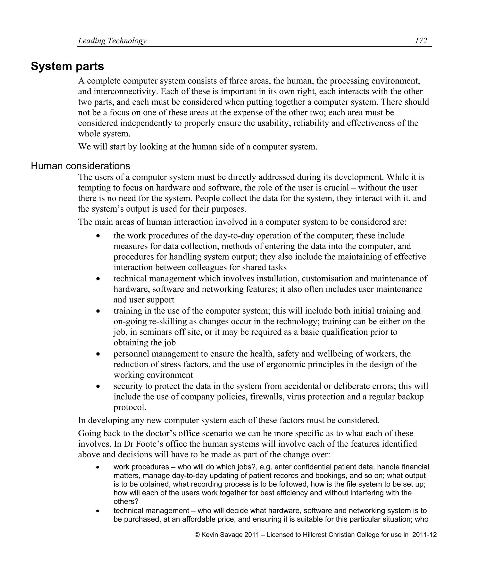 Leading Technology 172
System parts
A complete computer system consists of three areas, the human, the processing environment,
and interconnectivity. Each of these is important in its own right, each interacts with the other
two parts, and each must be considered when putting together a computer system. There should
not be a focus on one of these areas at the expense of the other two; each area must be
considered independently to properly ensure the usability, reliability and effectiveness of the
whole system.
We will start by looking at the human side of a computer system.
Human considerations
The users of a computer system must be directly addressed during its development. While it is
tempting to focus on hardware and software, the role of the user is crucial – without the user
there is no need for the system. People collect the data for the system, they interact with it, and
the system’s output is used for their purposes.
The main areas of human interaction involved in a computer system to be considered are:
 the work procedures of the day-to-day operation of the computer; these include
measures for data collection, methods of entering the data into the computer, and
procedures for handling system output; they also include the maintaining of effective
interaction between colleagues for shared tasks
 technical management which involves installation, customisation and maintenance of
hardware, software and networking features; it also often includes user maintenance
and user support
 training in the use of the computer system; this will include both initial training and
on-going re-skilling as changes occur in the technology; training can be either on the
job, in seminars off site, or it may be required as a basic qualification prior to
obtaining the job
 personnel management to ensure the health, safety and wellbeing of workers, the
reduction of stress factors, and the use of ergonomic principles in the design of the
working environment
 security to protect the data in the system from accidental or deliberate errors; this will
include the use of company policies, firewalls, virus protection and a regular backup
protocol.
In developing any new computer system each of these factors must be considered.
Going back to the doctor’s office scenario we can be more specific as to what each of these
involves. In Dr Foote’s office the human systems will involve each of the features identified
above and decisions will have to be made as part of the change over:
 work procedures – who will do which jobs?, e.g. enter confidential patient data, handle financial
matters, manage day-to-day updating of patient records and bookings, and so on; what output
is to be obtained, what recording process is to be followed, how is the file system to be set up;
how will each of the users work together for best efficiency and without interfering with the
others?
 technical management – who will decide what hardware, software and networking system is to
be purchased, at an affordable price, and ensuring it is suitable for this particular situation; who
© Kevin Savage 2011 – Licensed to Hillcrest Christian College for use in 2011-12
 