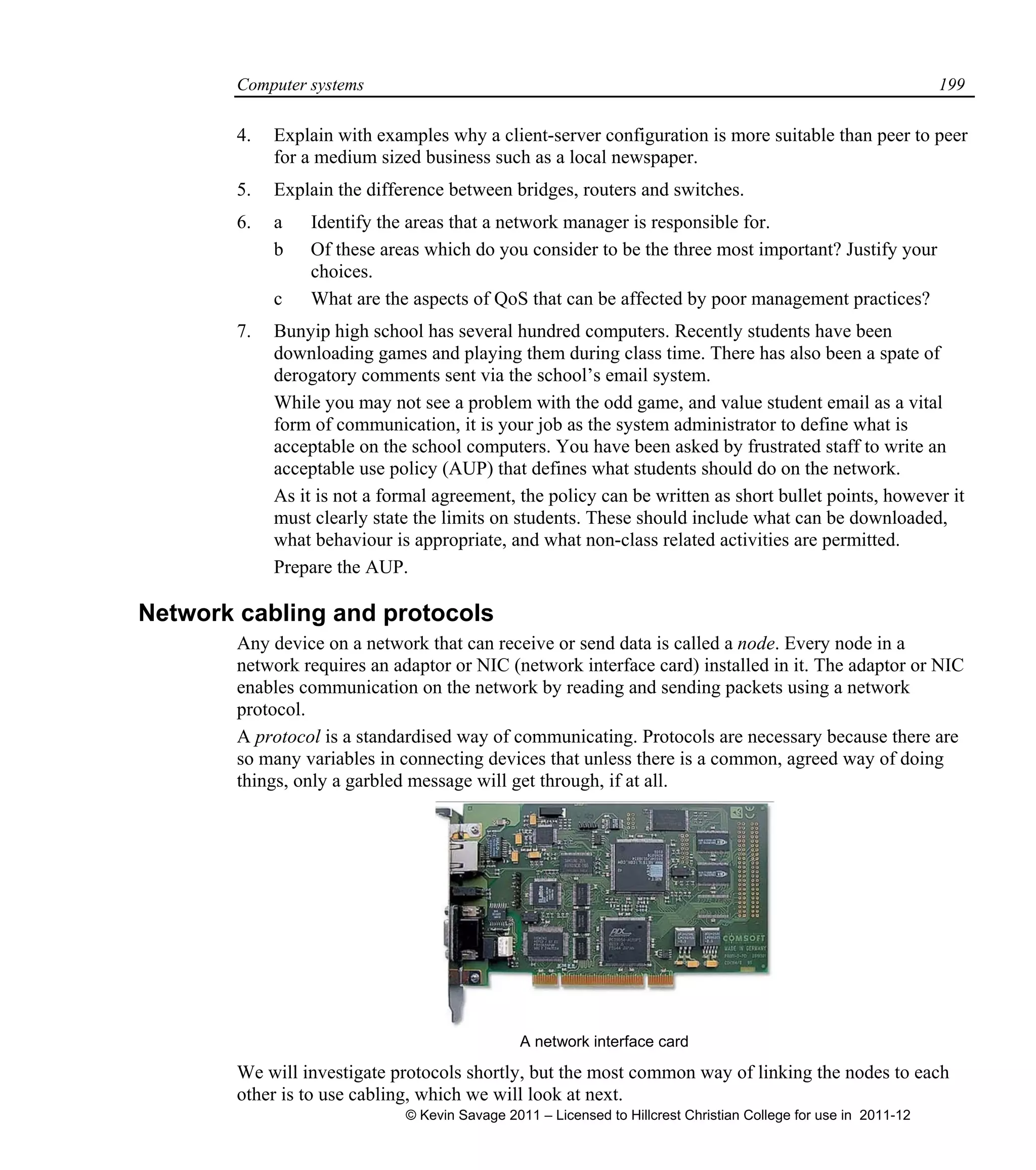 Computer systems 199
4. Explain with examples why a client-server configuration is more suitable than peer to peer
for a medium sized business such as a local newspaper.
5. Explain the difference between bridges, routers and switches.
6. a Identify the areas that a network manager is responsible for.
b Of these areas which do you consider to be the three most important? Justify your
choices.
c What are the aspects of QoS that can be affected by poor management practices?
7. Bunyip high school has several hundred computers. Recently students have been
downloading games and playing them during class time. There has also been a spate of
derogatory comments sent via the school’s email system.
While you may not see a problem with the odd game, and value student email as a vital
form of communication, it is your job as the system administrator to define what is
acceptable on the school computers. You have been asked by frustrated staff to write an
acceptable use policy (AUP) that defines what students should do on the network.
As it is not a formal agreement, the policy can be written as short bullet points, however it
must clearly state the limits on students. These should include what can be downloaded,
what behaviour is appropriate, and what non-class related activities are permitted.
Prepare the AUP.
Network cabling and protocols
Any device on a network that can receive or send data is called a node. Every node in a
network requires an adaptor or NIC (network interface card) installed in it. The adaptor or NIC
enables communication on the network by reading and sending packets using a network
protocol.
A protocol is a standardised way of communicating. Protocols are necessary because there are
so many variables in connecting devices that unless there is a common, agreed way of doing
things, only a garbled message will get through, if at all.
A network interface card
We will investigate protocols shortly, but the most common way of linking the nodes to each
other is to use cabling, which we will look at next.
© Kevin Savage 2011 – Licensed to Hillcrest Christian College for use in 2011-12
 