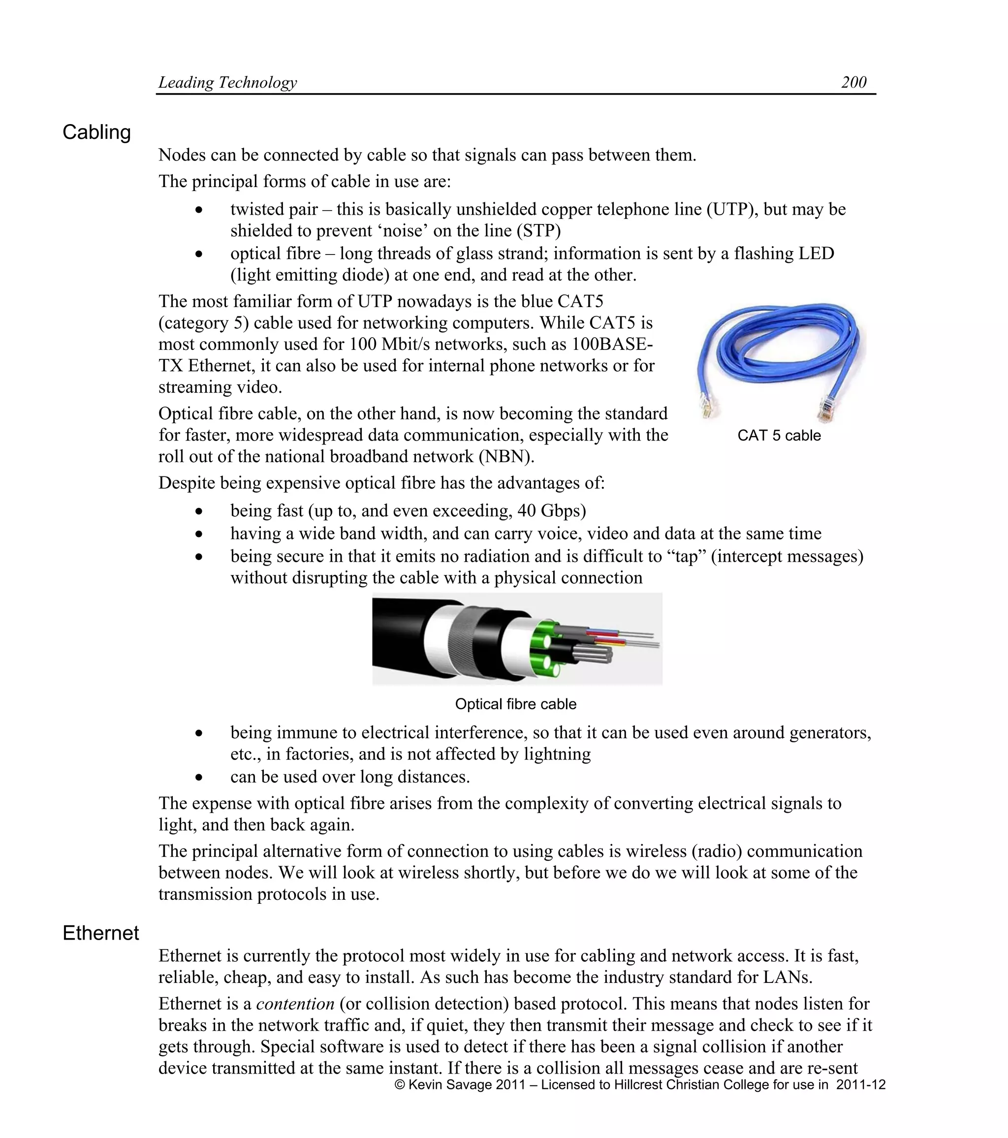Leading Technology 200
Cabling
Nodes can be connected by cable so that signals can pass between them.
The principal forms of cable in use are:
 twisted pair – this is basically unshielded copper telephone line (UTP), but may be
shielded to prevent ‘noise’ on the line (STP)
 optical fibre – long threads of glass strand; information is sent by a flashing LED
(light emitting diode) at one end, and read at the other.
The most familiar form of UTP nowadays is the blue CAT5
(category 5) cable used for networking computers. While CAT5 is
most commonly used for 100 Mbit/s networks, such as 100BASE-
TX Ethernet, it can also be used for internal phone networks or for
streaming video.
Optical fibre cable, on the other hand, is now becoming the standard
for faster, more widespread data communication, especially with the
roll out of the national broadband network (NBN).
Despite being expensive optical fibre has the advantages of:
 being fast (up to, and even exceeding, 40 Gbps)
 having a wide band width, and can carry voice, video and data at the same time
 being secure in that it emits no radiation and is difficult to “tap” (intercept messages)
without disrupting the cable with a physical connection
 being immune to electrical interference, so that it can be used even around generators,
etc., in factories, and is not affected by lightning
 can be used over long distances.
The expense with optical fibre arises from the complexity of converting electrical signals to
light, and then back again.
The principal alternative form of connection to using cables is wireless (radio) communication
between nodes. We will look at wireless shortly, but before we do we will look at some of the
transmission protocols in use.
Ethernet
Ethernet is currently the protocol most widely in use for cabling and network access. It is fast,
reliable, cheap, and easy to install. As such has become the industry standard for LANs.
Ethernet is a contention (or collision detection) based protocol. This means that nodes listen for
breaks in the network traffic and, if quiet, they then transmit their message and check to see if it
gets through. Special software is used to detect if there has been a signal collision if another
device transmitted at the same instant. If there is a collision all messages cease and are re-sent
Optical fibre cable
CAT 5 cable
© Kevin Savage 2011 – Licensed to Hillcrest Christian College for use in 2011-12
 