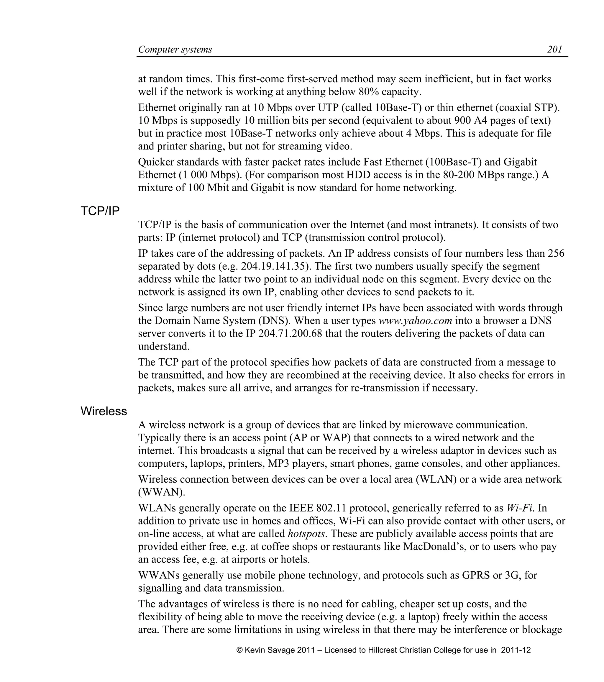 Computer systems 201
at random times. This first-come first-served method may seem inefficient, but in fact works
well if the network is working at anything below 80% capacity.
Ethernet originally ran at 10 Mbps over UTP (called 10Base-T) or thin ethernet (coaxial STP).
10 Mbps is supposedly 10 million bits per second (equivalent to about 900 A4 pages of text)
but in practice most 10Base-T networks only achieve about 4 Mbps. This is adequate for file
and printer sharing, but not for streaming video.
Quicker standards with faster packet rates include Fast Ethernet (100Base-T) and Gigabit
Ethernet (1 000 Mbps). (For comparison most HDD access is in the 80-200 MBps range.) A
mixture of 100 Mbit and Gigabit is now standard for home networking.
TCP/IP
TCP/IP is the basis of communication over the Internet (and most intranets). It consists of two
parts: IP (internet protocol) and TCP (transmission control protocol).
IP takes care of the addressing of packets. An IP address consists of four numbers less than 256
separated by dots (e.g. 204.19.141.35). The first two numbers usually specify the segment
address while the latter two point to an individual node on this segment. Every device on the
network is assigned its own IP, enabling other devices to send packets to it.
Since large numbers are not user friendly internet IPs have been associated with words through
the Domain Name System (DNS). When a user types www.yahoo.com into a browser a DNS
server converts it to the IP 204.71.200.68 that the routers delivering the packets of data can
understand.
The TCP part of the protocol specifies how packets of data are constructed from a message to
be transmitted, and how they are recombined at the receiving device. It also checks for errors in
packets, makes sure all arrive, and arranges for re-transmission if necessary.
Wireless
A wireless network is a group of devices that are linked by microwave communication.
Typically there is an access point (AP or WAP) that connects to a wired network and the
internet. This broadcasts a signal that can be received by a wireless adaptor in devices such as
computers, laptops, printers, MP3 players, smart phones, game consoles, and other appliances.
Wireless connection between devices can be over a local area (WLAN) or a wide area network
(WWAN).
WLANs generally operate on the IEEE 802.11 protocol, generically referred to as Wi-Fi. In
addition to private use in homes and offices, Wi-Fi can also provide contact with other users, or
on-line access, at what are called hotspots. These are publicly available access points that are
provided either free, e.g. at coffee shops or restaurants like MacDonald’s, or to users who pay
an access fee, e.g. at airports or hotels.
WWANs generally use mobile phone technology, and protocols such as GPRS or 3G, for
signalling and data transmission.
The advantages of wireless is there is no need for cabling, cheaper set up costs, and the
flexibility of being able to move the receiving device (e.g. a laptop) freely within the access
area. There are some limitations in using wireless in that there may be interference or blockage
© Kevin Savage 2011 – Licensed to Hillcrest Christian College for use in 2011-12
 