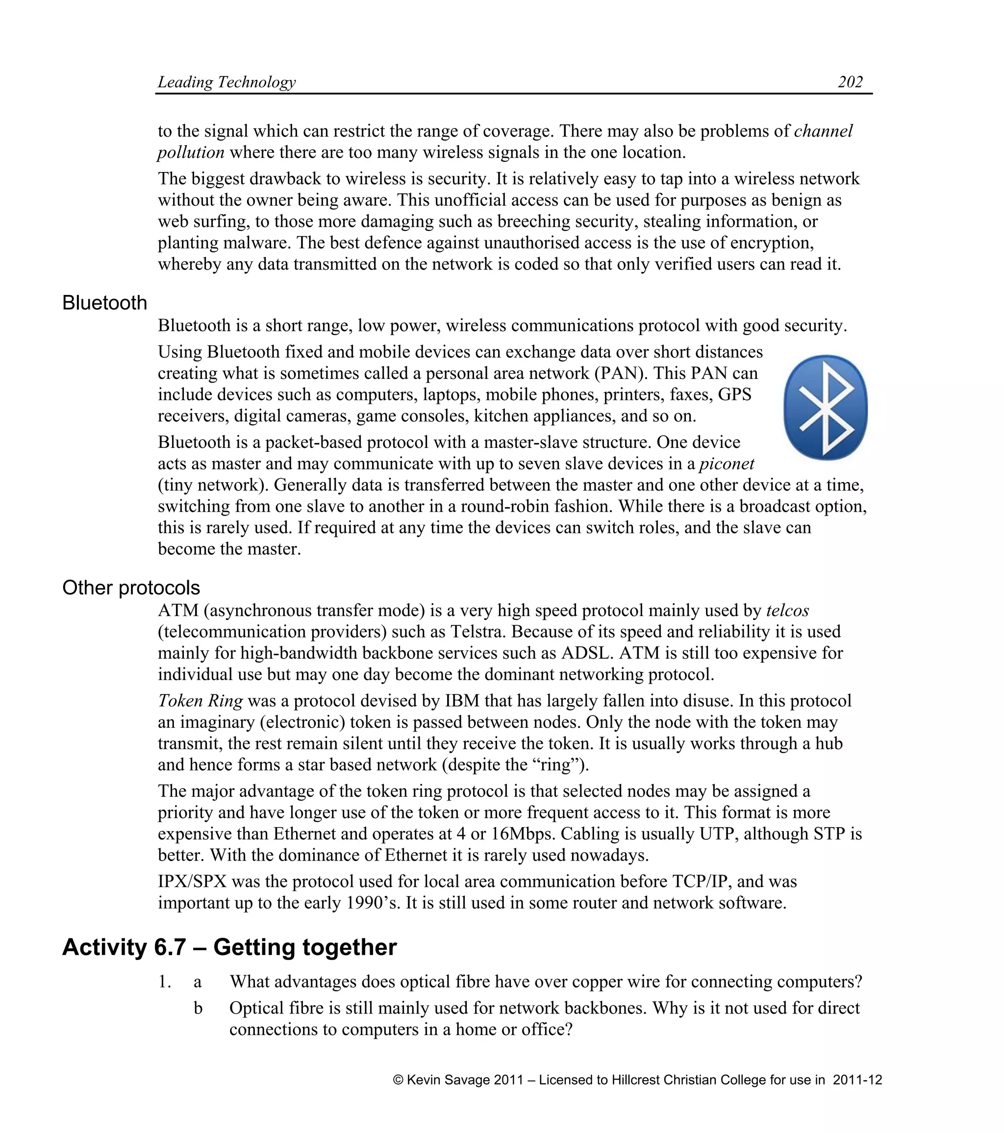 Leading Technology 202
to the signal which can restrict the range of coverage. There may also be problems of channel
pollution where there are too many wireless signals in the one location.
The biggest drawback to wireless is security. It is relatively easy to tap into a wireless network
without the owner being aware. This unofficial access can be used for purposes as benign as
web surfing, to those more damaging such as breeching security, stealing information, or
planting malware. The best defence against unauthorised access is the use of encryption,
whereby any data transmitted on the network is coded so that only verified users can read it.
Bluetooth
Bluetooth is a short range, low power, wireless communications protocol with good security.
Using Bluetooth fixed and mobile devices can exchange data over short distances
creating what is sometimes called a personal area network (PAN). This PAN can
include devices such as computers, laptops, mobile phones, printers, faxes, GPS
receivers, digital cameras, game consoles, kitchen appliances, and so on.
Bluetooth is a packet-based protocol with a master-slave structure. One device
acts as master and may communicate with up to seven slave devices in a piconet
(tiny network). Generally data is transferred between the master and one other device at a time,
switching from one slave to another in a round-robin fashion. While there is a broadcast option,
this is rarely used. If required at any time the devices can switch roles, and the slave can
become the master.
Other protocols
ATM (asynchronous transfer mode) is a very high speed protocol mainly used by telcos
(telecommunication providers) such as Telstra. Because of its speed and reliability it is used
mainly for high-bandwidth backbone services such as ADSL. ATM is still too expensive for
individual use but may one day become the dominant networking protocol.
Token Ring was a protocol devised by IBM that has largely fallen into disuse. In this protocol
an imaginary (electronic) token is passed between nodes. Only the node with the token may
transmit, the rest remain silent until they receive the token. It is usually works through a hub
and hence forms a star based network (despite the “ring”).
The major advantage of the token ring protocol is that selected nodes may be assigned a
priority and have longer use of the token or more frequent access to it. This format is more
expensive than Ethernet and operates at 4 or 16Mbps. Cabling is usually UTP, although STP is
better. With the dominance of Ethernet it is rarely used nowadays.
IPX/SPX was the protocol used for local area communication before TCP/IP, and was
important up to the early 1990’s. It is still used in some router and network software.
Activity 6.7 – Getting together
1. a What advantages does optical fibre have over copper wire for connecting computers?
b Optical fibre is still mainly used for network backbones. Why is it not used for direct
connections to computers in a home or office?
© Kevin Savage 2011 – Licensed to Hillcrest Christian College for use in 2011-12
 