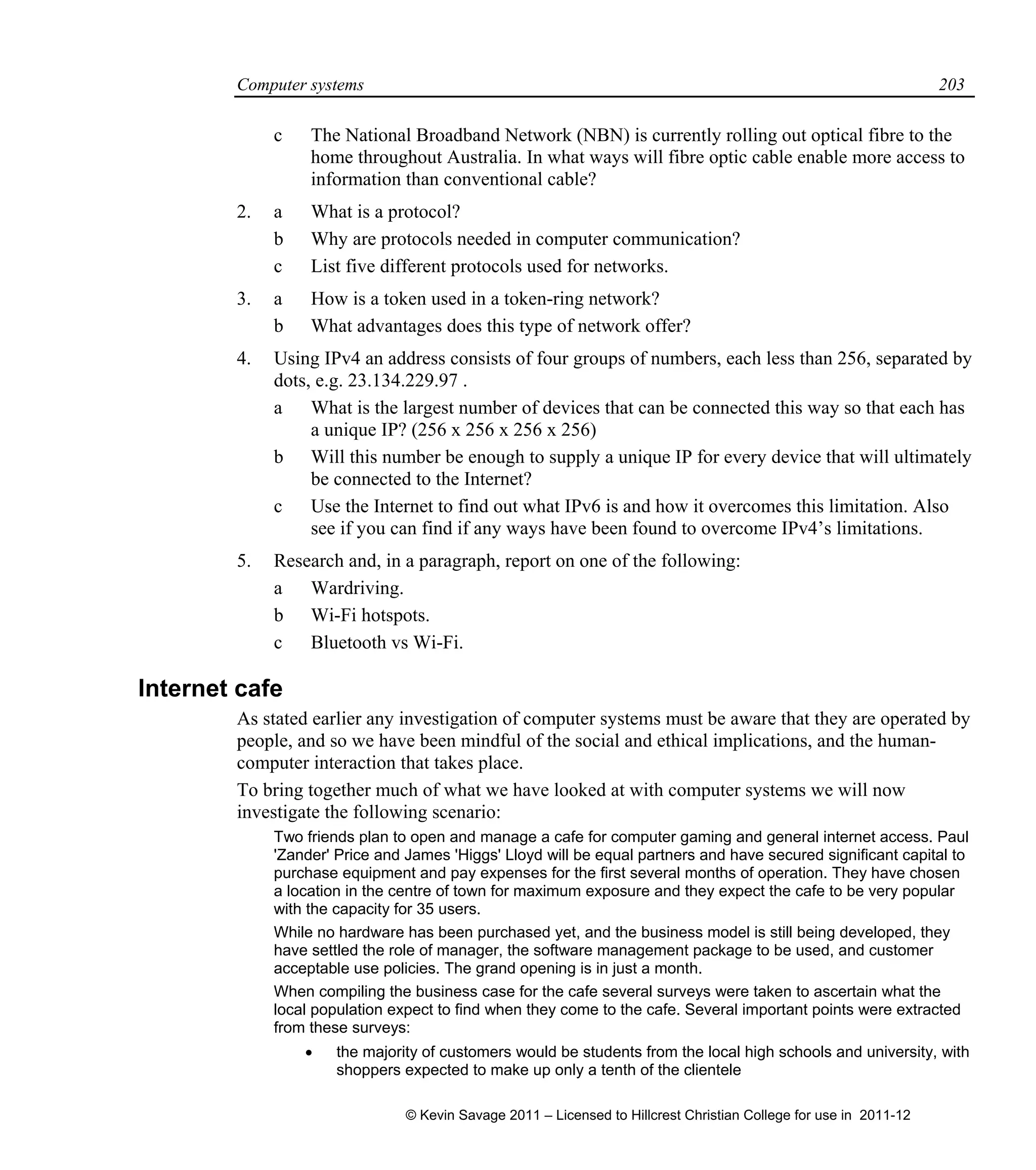 Computer systems 203
c The National Broadband Network (NBN) is currently rolling out optical fibre to the
home throughout Australia. In what ways will fibre optic cable enable more access to
information than conventional cable?
2. a What is a protocol?
b Why are protocols needed in computer communication?
c List five different protocols used for networks.
3. a How is a token used in a token-ring network?
b What advantages does this type of network offer?
4. Using IPv4 an address consists of four groups of numbers, each less than 256, separated by
dots, e.g. 23.134.229.97 .
a What is the largest number of devices that can be connected this way so that each has
a unique IP? (256 x 256 x 256 x 256)
b Will this number be enough to supply a unique IP for every device that will ultimately
be connected to the Internet?
c Use the Internet to find out what IPv6 is and how it overcomes this limitation. Also
see if you can find if any ways have been found to overcome IPv4’s limitations.
5. Research and, in a paragraph, report on one of the following:
a Wardriving.
b Wi-Fi hotspots.
c Bluetooth vs Wi-Fi.
Internet cafe
As stated earlier any investigation of computer systems must be aware that they are operated by
people, and so we have been mindful of the social and ethical implications, and the human-
computer interaction that takes place.
To bring together much of what we have looked at with computer systems we will now
investigate the following scenario:
Two friends plan to open and manage a cafe for computer gaming and general internet access. Paul
'Zander' Price and James 'Higgs' Lloyd will be equal partners and have secured significant capital to
purchase equipment and pay expenses for the first several months of operation. They have chosen
a location in the centre of town for maximum exposure and they expect the cafe to be very popular
with the capacity for 35 users.
While no hardware has been purchased yet, and the business model is still being developed, they
have settled the role of manager, the software management package to be used, and customer
acceptable use policies. The grand opening is in just a month.
When compiling the business case for the cafe several surveys were taken to ascertain what the
local population expect to find when they come to the cafe. Several important points were extracted
from these surveys:
 the majority of customers would be students from the local high schools and university, with
shoppers expected to make up only a tenth of the clientele
© Kevin Savage 2011 – Licensed to Hillcrest Christian College for use in 2011-12
 