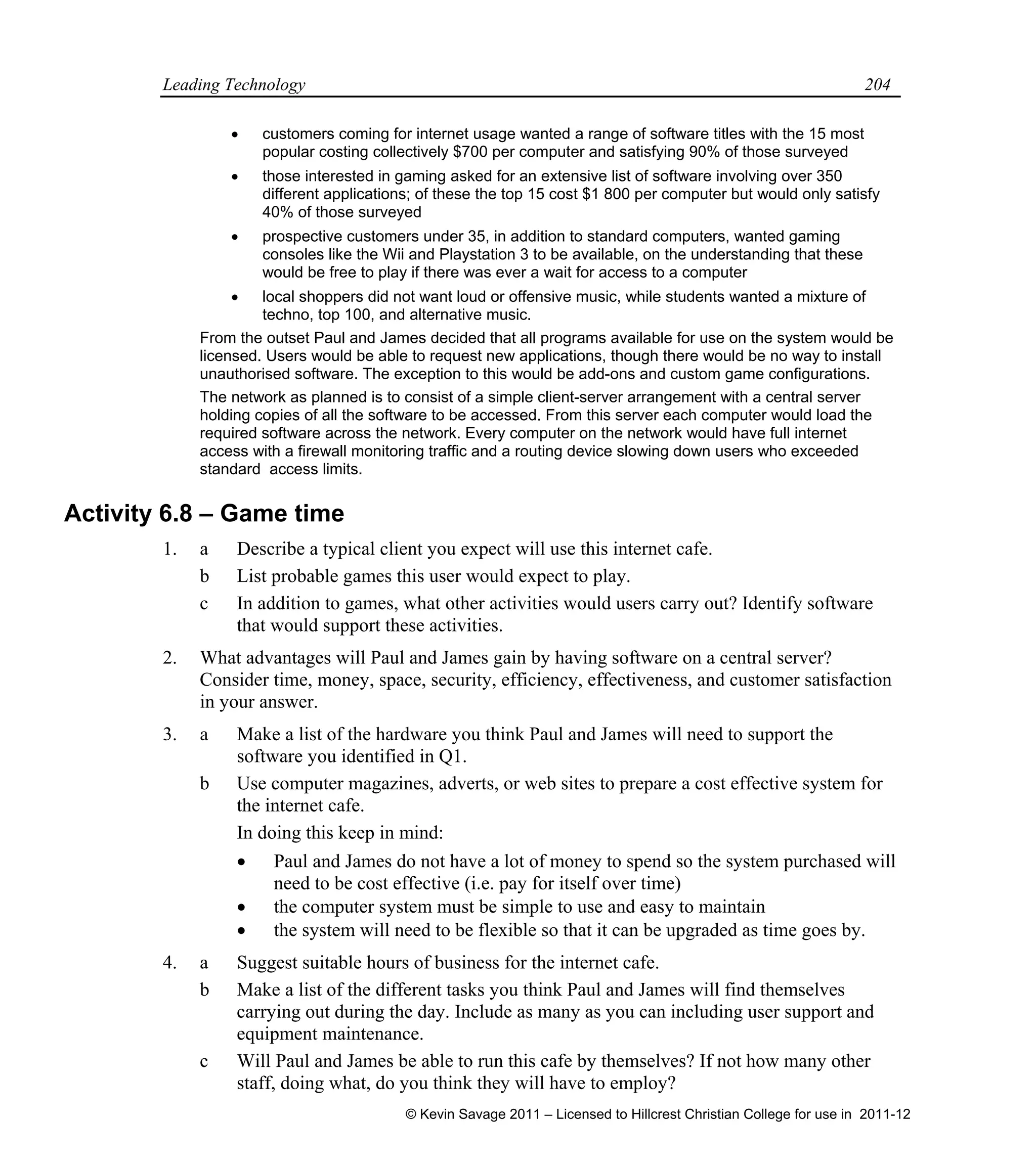 Leading Technology 204
 customers coming for internet usage wanted a range of software titles with the 15 most
popular costing collectively $700 per computer and satisfying 90% of those surveyed
 those interested in gaming asked for an extensive list of software involving over 350
different applications; of these the top 15 cost $1 800 per computer but would only satisfy
40% of those surveyed
 prospective customers under 35, in addition to standard computers, wanted gaming
consoles like the Wii and Playstation 3 to be available, on the understanding that these
would be free to play if there was ever a wait for access to a computer
 local shoppers did not want loud or offensive music, while students wanted a mixture of
techno, top 100, and alternative music.
From the outset Paul and James decided that all programs available for use on the system would be
licensed. Users would be able to request new applications, though there would be no way to install
unauthorised software. The exception to this would be add-ons and custom game configurations.
The network as planned is to consist of a simple client-server arrangement with a central server
holding copies of all the software to be accessed. From this server each computer would load the
required software across the network. Every computer on the network would have full internet
access with a firewall monitoring traffic and a routing device slowing down users who exceeded
standard access limits.
Activity 6.8 – Game time
1. a Describe a typical client you expect will use this internet cafe.
b List probable games this user would expect to play.
c In addition to games, what other activities would users carry out? Identify software
that would support these activities.
2. What advantages will Paul and James gain by having software on a central server?
Consider time, money, space, security, efficiency, effectiveness, and customer satisfaction
in your answer.
3. a Make a list of the hardware you think Paul and James will need to support the
software you identified in Q1.
b Use computer magazines, adverts, or web sites to prepare a cost effective system for
the internet cafe.
In doing this keep in mind:
 Paul and James do not have a lot of money to spend so the system purchased will
need to be cost effective (i.e. pay for itself over time)
 the computer system must be simple to use and easy to maintain
 the system will need to be flexible so that it can be upgraded as time goes by.
4. a Suggest suitable hours of business for the internet cafe.
b Make a list of the different tasks you think Paul and James will find themselves
carrying out during the day. Include as many as you can including user support and
equipment maintenance.
c Will Paul and James be able to run this cafe by themselves? If not how many other
staff, doing what, do you think they will have to employ?
© Kevin Savage 2011 – Licensed to Hillcrest Christian College for use in 2011-12
 