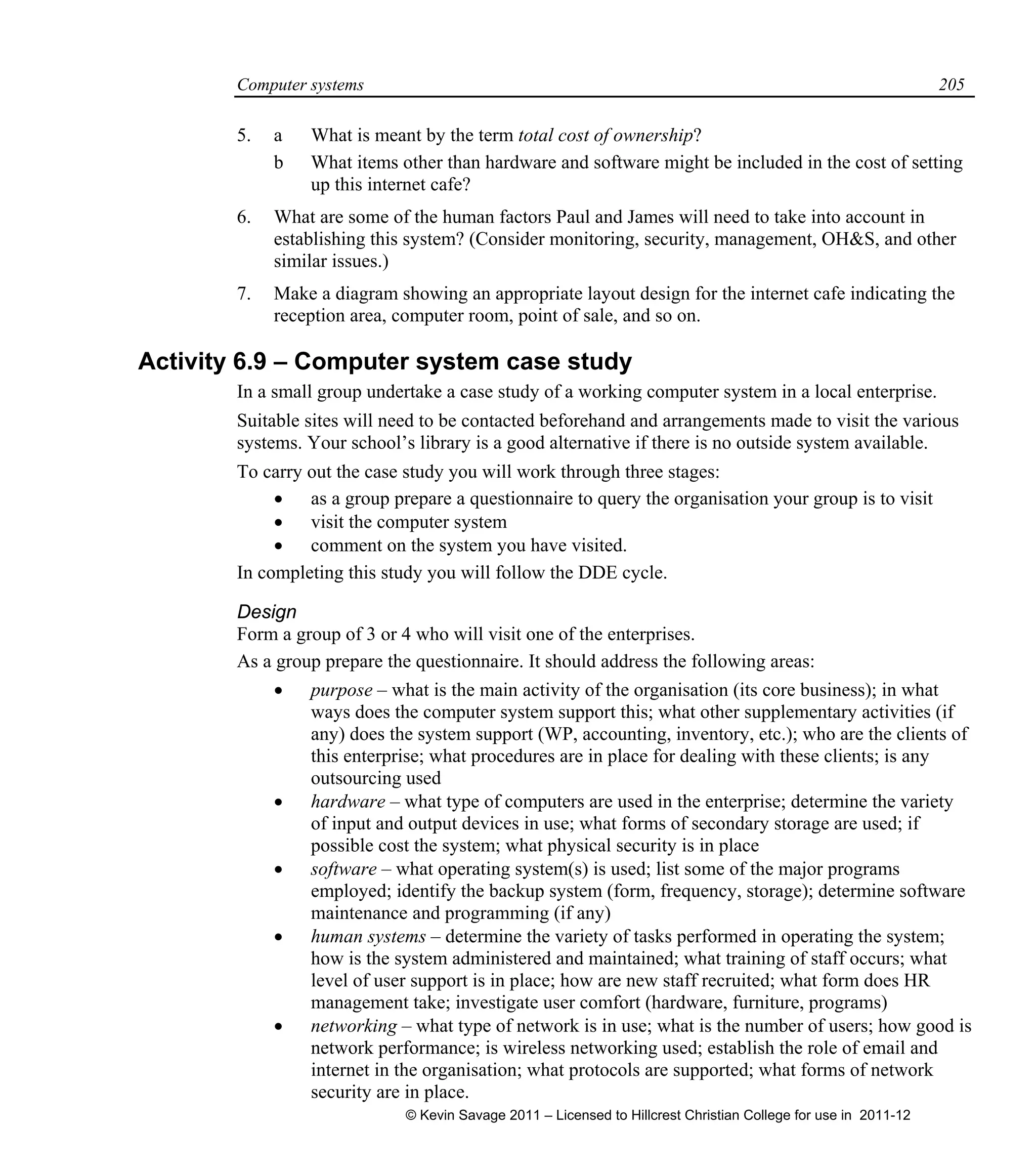 Computer systems 205
5. a What is meant by the term total cost of ownership?
b What items other than hardware and software might be included in the cost of setting
up this internet cafe?
6. What are some of the human factors Paul and James will need to take into account in
establishing this system? (Consider monitoring, security, management, OH&S, and other
similar issues.)
7. Make a diagram showing an appropriate layout design for the internet cafe indicating the
reception area, computer room, point of sale, and so on.
Activity 6.9 – Computer system case study
In a small group undertake a case study of a working computer system in a local enterprise.
Suitable sites will need to be contacted beforehand and arrangements made to visit the various
systems. Your school’s library is a good alternative if there is no outside system available.
To carry out the case study you will work through three stages:
 as a group prepare a questionnaire to query the organisation your group is to visit
 visit the computer system
 comment on the system you have visited.
In completing this study you will follow the DDE cycle.
Design
Form a group of 3 or 4 who will visit one of the enterprises.
As a group prepare the questionnaire. It should address the following areas:
 purpose – what is the main activity of the organisation (its core business); in what
ways does the computer system support this; what other supplementary activities (if
any) does the system support (WP, accounting, inventory, etc.); who are the clients of
this enterprise; what procedures are in place for dealing with these clients; is any
outsourcing used
 hardware – what type of computers are used in the enterprise; determine the variety
of input and output devices in use; what forms of secondary storage are used; if
possible cost the system; what physical security is in place
 software – what operating system(s) is used; list some of the major programs
employed; identify the backup system (form, frequency, storage); determine software
maintenance and programming (if any)
 human systems – determine the variety of tasks performed in operating the system;
how is the system administered and maintained; what training of staff occurs; what
level of user support is in place; how are new staff recruited; what form does HR
management take; investigate user comfort (hardware, furniture, programs)
 networking – what type of network is in use; what is the number of users; how good is
network performance; is wireless networking used; establish the role of email and
internet in the organisation; what protocols are supported; what forms of network
security are in place.
© Kevin Savage 2011 – Licensed to Hillcrest Christian College for use in 2011-12
 