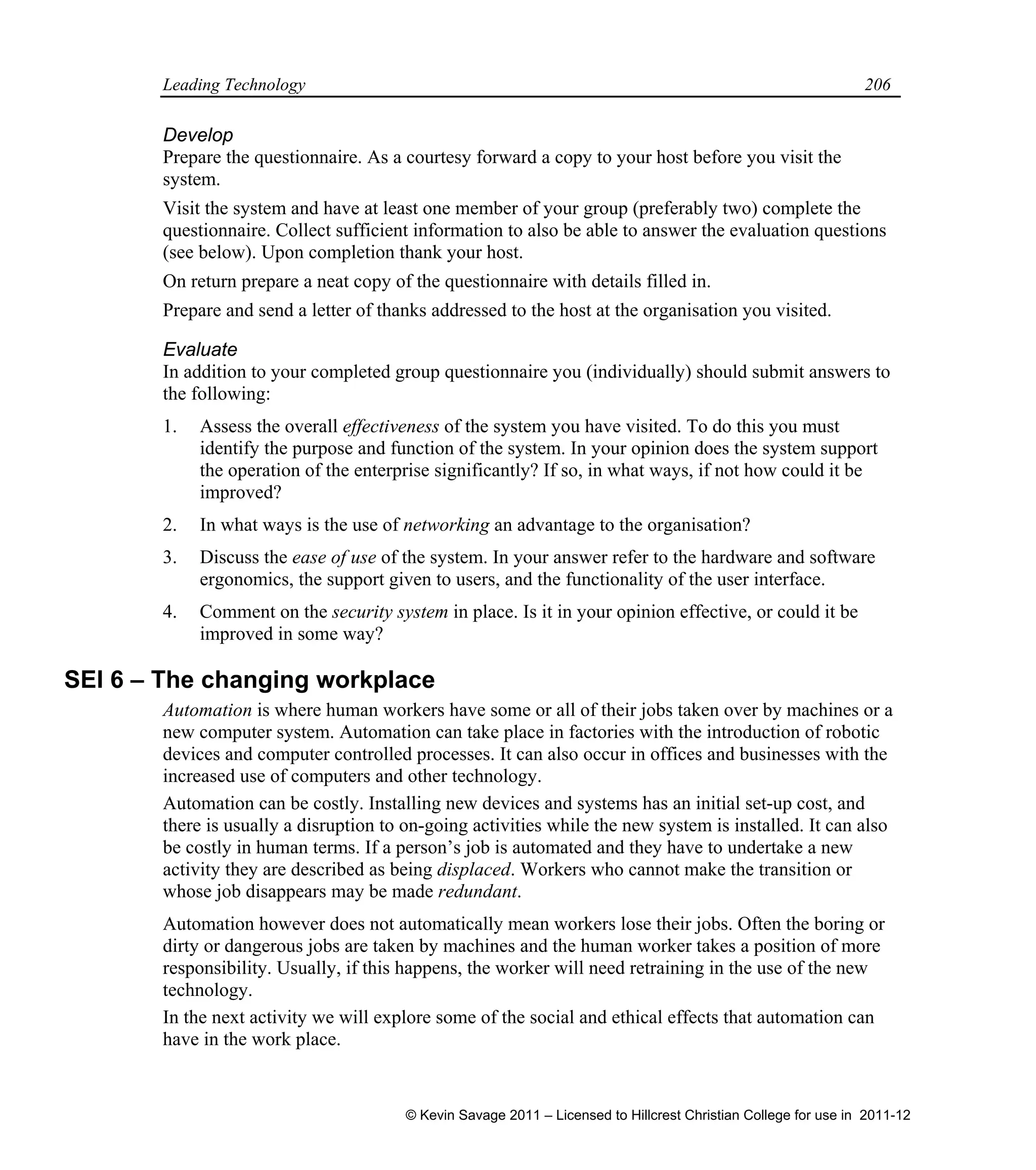 Leading Technology 206
Develop
Prepare the questionnaire. As a courtesy forward a copy to your host before you visit the
system.
Visit the system and have at least one member of your group (preferably two) complete the
questionnaire. Collect sufficient information to also be able to answer the evaluation questions
(see below). Upon completion thank your host.
On return prepare a neat copy of the questionnaire with details filled in.
Prepare and send a letter of thanks addressed to the host at the organisation you visited.
Evaluate
In addition to your completed group questionnaire you (individually) should submit answers to
the following:
1. Assess the overall effectiveness of the system you have visited. To do this you must
identify the purpose and function of the system. In your opinion does the system support
the operation of the enterprise significantly? If so, in what ways, if not how could it be
improved?
2. In what ways is the use of networking an advantage to the organisation?
3. Discuss the ease of use of the system. In your answer refer to the hardware and software
ergonomics, the support given to users, and the functionality of the user interface.
4. Comment on the security system in place. Is it in your opinion effective, or could it be
improved in some way?
SEI 6 – The changing workplace
Automation is where human workers have some or all of their jobs taken over by machines or a
new computer system. Automation can take place in factories with the introduction of robotic
devices and computer controlled processes. It can also occur in offices and businesses with the
increased use of computers and other technology.
Automation can be costly. Installing new devices and systems has an initial set-up cost, and
there is usually a disruption to on-going activities while the new system is installed. It can also
be costly in human terms. If a person’s job is automated and they have to undertake a new
activity they are described as being displaced. Workers who cannot make the transition or
whose job disappears may be made redundant.
Automation however does not automatically mean workers lose their jobs. Often the boring or
dirty or dangerous jobs are taken by machines and the human worker takes a position of more
responsibility. Usually, if this happens, the worker will need retraining in the use of the new
technology.
In the next activity we will explore some of the social and ethical effects that automation can
have in the work place.
© Kevin Savage 2011 – Licensed to Hillcrest Christian College for use in 2011-12
 