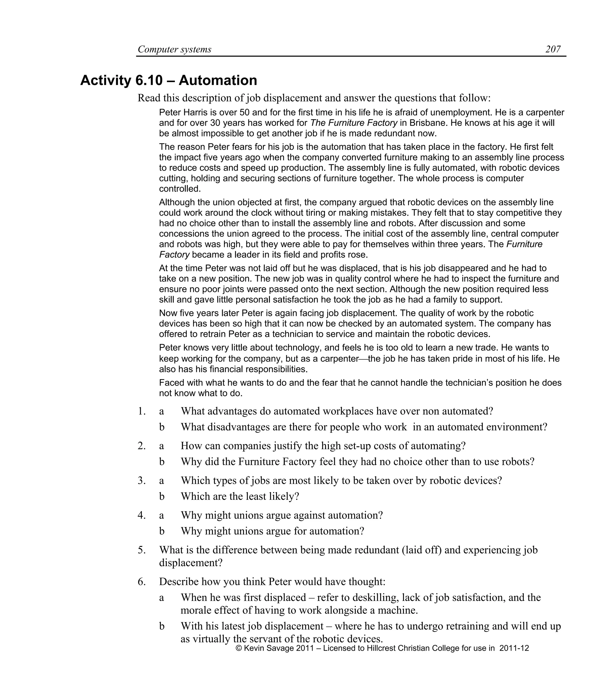 Computer systems 207
Activity 6.10 – Automation
Read this description of job displacement and answer the questions that follow:
Peter Harris is over 50 and for the first time in his life he is afraid of unemployment. He is a carpenter
and for over 30 years has worked for The Furniture Factory in Brisbane. He knows at his age it will
be almost impossible to get another job if he is made redundant now.
The reason Peter fears for his job is the automation that has taken place in the factory. He first felt
the impact five years ago when the company converted furniture making to an assembly line process
to reduce costs and speed up production. The assembly line is fully automated, with robotic devices
cutting, holding and securing sections of furniture together. The whole process is computer
controlled.
Although the union objected at first, the company argued that robotic devices on the assembly line
could work around the clock without tiring or making mistakes. They felt that to stay competitive they
had no choice other than to install the assembly line and robots. After discussion and some
concessions the union agreed to the process. The initial cost of the assembly line, central computer
and robots was high, but they were able to pay for themselves within three years. The Furniture
Factory became a leader in its field and profits rose.
At the time Peter was not laid off but he was displaced, that is his job disappeared and he had to
take on a new position. The new job was in quality control where he had to inspect the furniture and
ensure no poor joints were passed onto the next section. Although the new position required less
skill and gave little personal satisfaction he took the job as he had a family to support.
Now five years later Peter is again facing job displacement. The quality of work by the robotic
devices has been so high that it can now be checked by an automated system. The company has
offered to retrain Peter as a technician to service and maintain the robotic devices.
Peter knows very little about technology, and feels he is too old to learn a new trade. He wants to
keep working for the company, but as a carpenterthe job he has taken pride in most of his life. He
also has his financial responsibilities.
Faced with what he wants to do and the fear that he cannot handle the technician’s position he does
not know what to do.
1. a What advantages do automated workplaces have over non automated?
b What disadvantages are there for people who work in an automated environment?
2. a How can companies justify the high set-up costs of automating?
b Why did the Furniture Factory feel they had no choice other than to use robots?
3. a Which types of jobs are most likely to be taken over by robotic devices?
b Which are the least likely?
4. a Why might unions argue against automation?
b Why might unions argue for automation?
5. What is the difference between being made redundant (laid off) and experiencing job
displacement?
6. Describe how you think Peter would have thought:
a When he was first displaced – refer to deskilling, lack of job satisfaction, and the
morale effect of having to work alongside a machine.
b With his latest job displacement – where he has to undergo retraining and will end up
as virtually the servant of the robotic devices.
© Kevin Savage 2011 – Licensed to Hillcrest Christian College for use in 2011-12
 