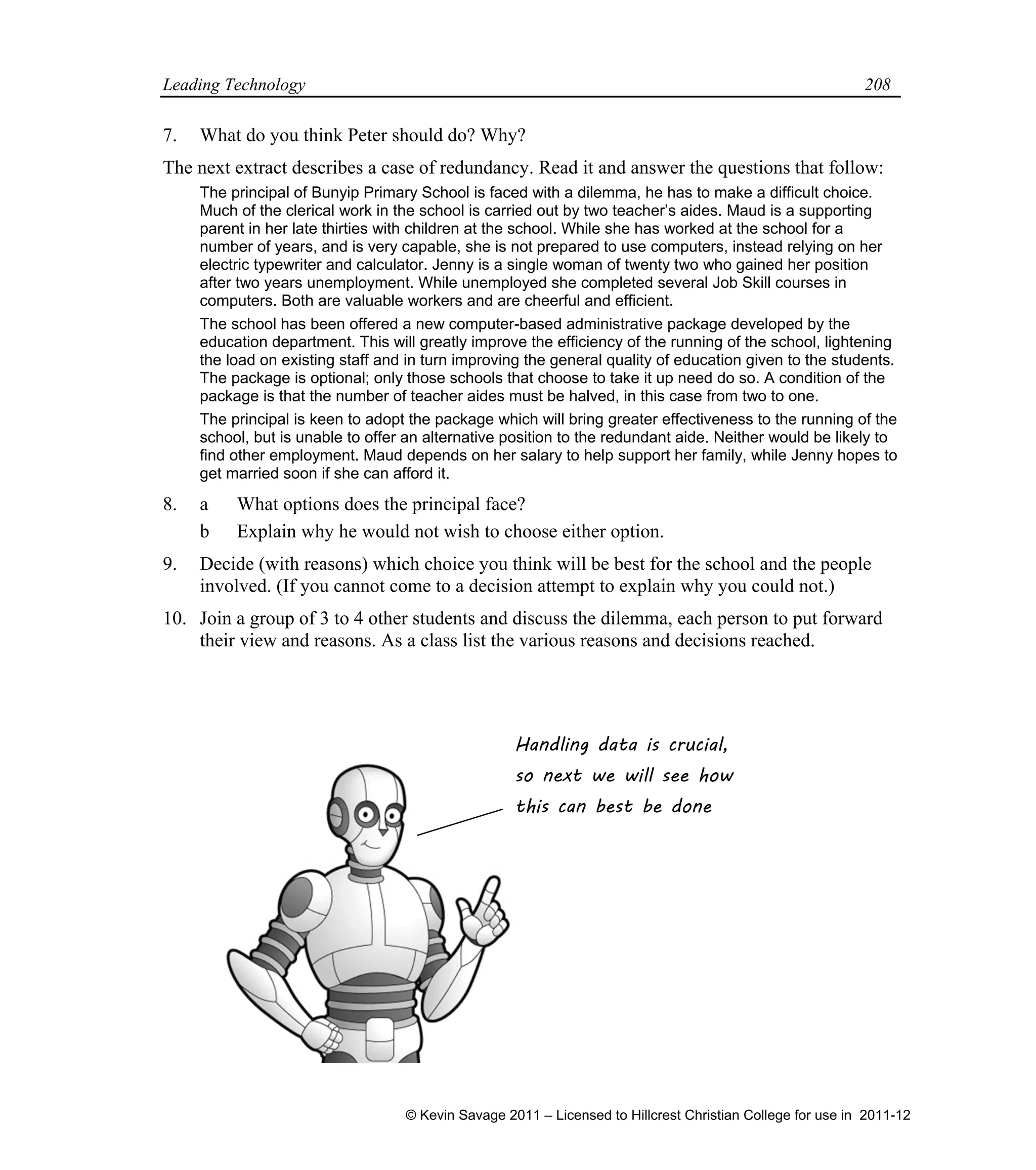 Leading Technology 208
7. What do you think Peter should do? Why?
The next extract describes a case of redundancy. Read it and answer the questions that follow:
The principal of Bunyip Primary School is faced with a dilemma, he has to make a difficult choice.
Much of the clerical work in the school is carried out by two teacher’s aides. Maud is a supporting
parent in her late thirties with children at the school. While she has worked at the school for a
number of years, and is very capable, she is not prepared to use computers, instead relying on her
electric typewriter and calculator. Jenny is a single woman of twenty two who gained her position
after two years unemployment. While unemployed she completed several Job Skill courses in
computers. Both are valuable workers and are cheerful and efficient.
The school has been offered a new computer-based administrative package developed by the
education department. This will greatly improve the efficiency of the running of the school, lightening
the load on existing staff and in turn improving the general quality of education given to the students.
The package is optional; only those schools that choose to take it up need do so. A condition of the
package is that the number of teacher aides must be halved, in this case from two to one.
The principal is keen to adopt the package which will bring greater effectiveness to the running of the
school, but is unable to offer an alternative position to the redundant aide. Neither would be likely to
find other employment. Maud depends on her salary to help support her family, while Jenny hopes to
get married soon if she can afford it.
8. a What options does the principal face?
b Explain why he would not wish to choose either option.
9. Decide (with reasons) which choice you think will be best for the school and the people
involved. (If you cannot come to a decision attempt to explain why you could not.)
10. Join a group of 3 to 4 other students and discuss the dilemma, each person to put forward
their view and reasons. As a class list the various reasons and decisions reached.
Handling data is crucial,
so next we will see how
this can best be done
© Kevin Savage 2011 – Licensed to Hillcrest Christian College for use in 2011-12
 