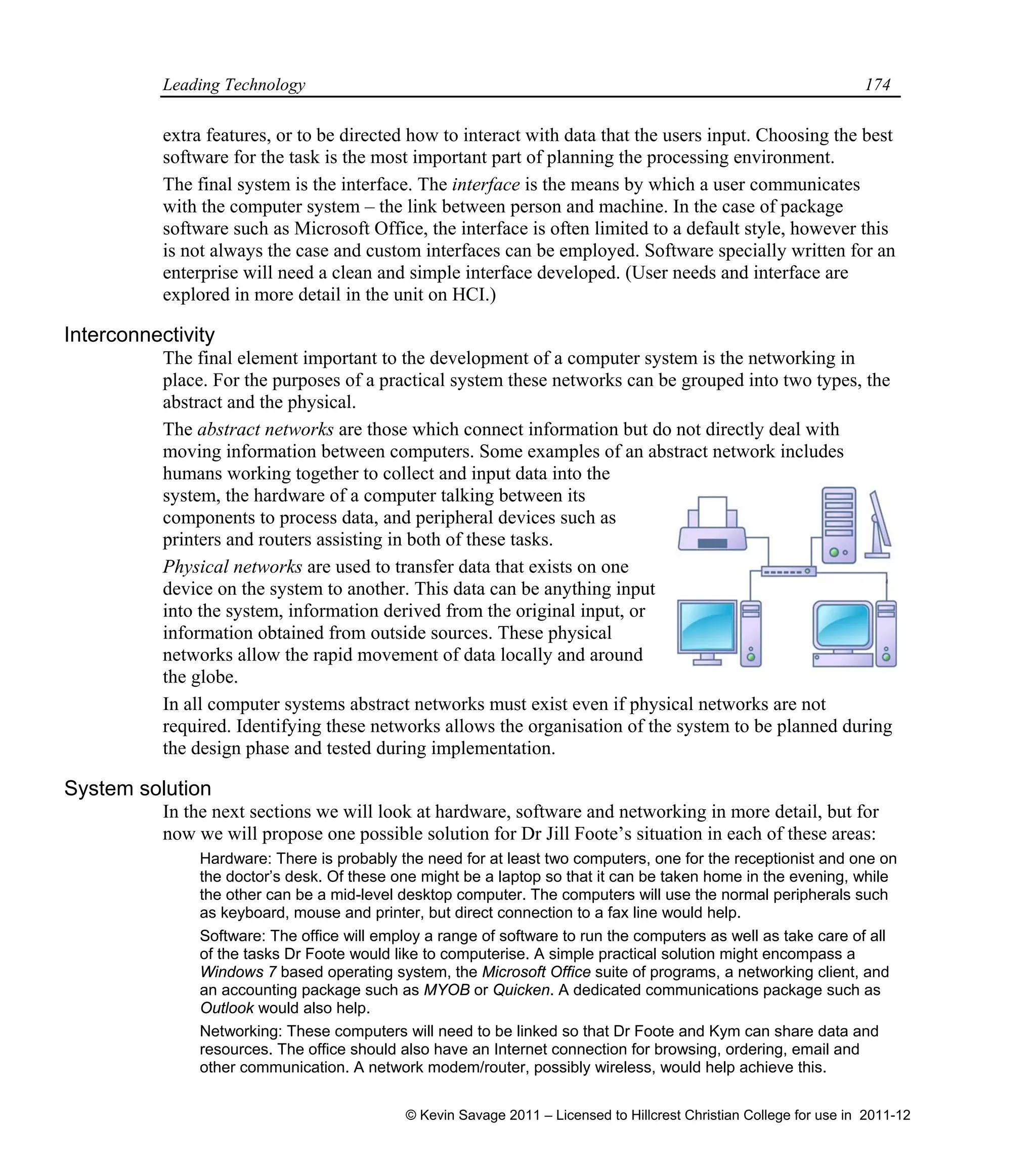 Leading Technology 174
extra features, or to be directed how to interact with data that the users input. Choosing the best
software for the task is the most important part of planning the processing environment.
The final system is the interface. The interface is the means by which a user communicates
with the computer system – the link between person and machine. In the case of package
software such as Microsoft Office, the interface is often limited to a default style, however this
is not always the case and custom interfaces can be employed. Software specially written for an
enterprise will need a clean and simple interface developed. (User needs and interface are
explored in more detail in the unit on HCI.)
Interconnectivity
The final element important to the development of a computer system is the networking in
place. For the purposes of a practical system these networks can be grouped into two types, the
abstract and the physical.
The abstract networks are those which connect information but do not directly deal with
moving information between computers. Some examples of an abstract network includes
humans working together to collect and input data into the
system, the hardware of a computer talking between its
components to process data, and peripheral devices such as
printers and routers assisting in both of these tasks.
Physical networks are used to transfer data that exists on one
device on the system to another. This data can be anything input
into the system, information derived from the original input, or
information obtained from outside sources. These physical
networks allow the rapid movement of data locally and around
the globe.
In all computer systems abstract networks must exist even if physical networks are not
required. Identifying these networks allows the organisation of the system to be planned during
the design phase and tested during implementation.
System solution
In the next sections we will look at hardware, software and networking in more detail, but for
now we will propose one possible solution for Dr Jill Foote’s situation in each of these areas:
Hardware: There is probably the need for at least two computers, one for the receptionist and one on
the doctor’s desk. Of these one might be a laptop so that it can be taken home in the evening, while
the other can be a mid-level desktop computer. The computers will use the normal peripherals such
as keyboard, mouse and printer, but direct connection to a fax line would help.
Software: The office will employ a range of software to run the computers as well as take care of all
of the tasks Dr Foote would like to computerise. A simple practical solution might encompass a
Windows 7 based operating system, the Microsoft Office suite of programs, a networking client, and
an accounting package such as MYOB or Quicken. A dedicated communications package such as
Outlook would also help.
Networking: These computers will need to be linked so that Dr Foote and Kym can share data and
resources. The office should also have an Internet connection for browsing, ordering, email and
other communication. A network modem/router, possibly wireless, would help achieve this.
© Kevin Savage 2011 – Licensed to Hillcrest Christian College for use in 2011-12
 