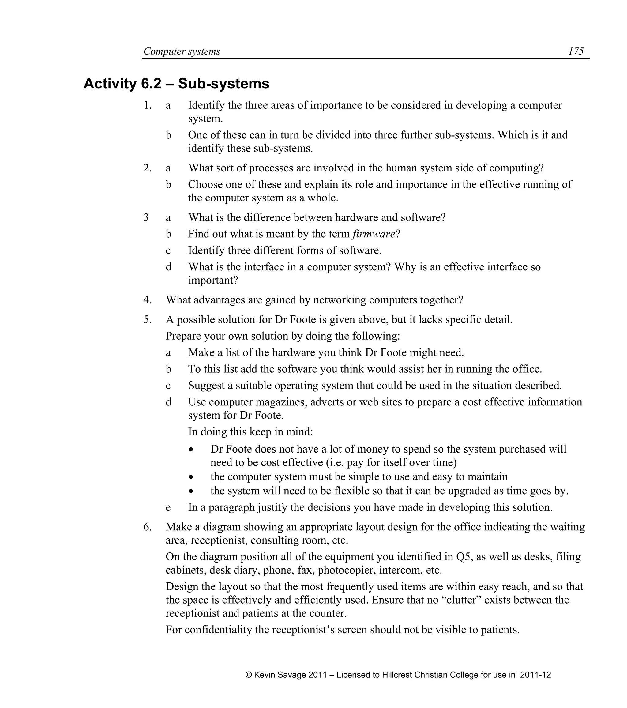 Computer systems 175
Activity 6.2 – Sub-systems
1. a Identify the three areas of importance to be considered in developing a computer
system.
b One of these can in turn be divided into three further sub-systems. Which is it and
identify these sub-systems.
2. a What sort of processes are involved in the human system side of computing?
b Choose one of these and explain its role and importance in the effective running of
the computer system as a whole.
3 a What is the difference between hardware and software?
b Find out what is meant by the term firmware?
c Identify three different forms of software.
d What is the interface in a computer system? Why is an effective interface so
important?
4. What advantages are gained by networking computers together?
5. A possible solution for Dr Foote is given above, but it lacks specific detail.
Prepare your own solution by doing the following:
a Make a list of the hardware you think Dr Foote might need.
b To this list add the software you think would assist her in running the office.
c Suggest a suitable operating system that could be used in the situation described.
d Use computer magazines, adverts or web sites to prepare a cost effective information
system for Dr Foote.
In doing this keep in mind:
 Dr Foote does not have a lot of money to spend so the system purchased will
need to be cost effective (i.e. pay for itself over time)
 the computer system must be simple to use and easy to maintain
 the system will need to be flexible so that it can be upgraded as time goes by.
e In a paragraph justify the decisions you have made in developing this solution.
6. Make a diagram showing an appropriate layout design for the office indicating the waiting
area, receptionist, consulting room, etc.
On the diagram position all of the equipment you identified in Q5, as well as desks, filing
cabinets, desk diary, phone, fax, photocopier, intercom, etc.
Design the layout so that the most frequently used items are within easy reach, and so that
the space is effectively and efficiently used. Ensure that no “clutter” exists between the
receptionist and patients at the counter.
For confidentiality the receptionist’s screen should not be visible to patients.
© Kevin Savage 2011 – Licensed to Hillcrest Christian College for use in 2011-12
 