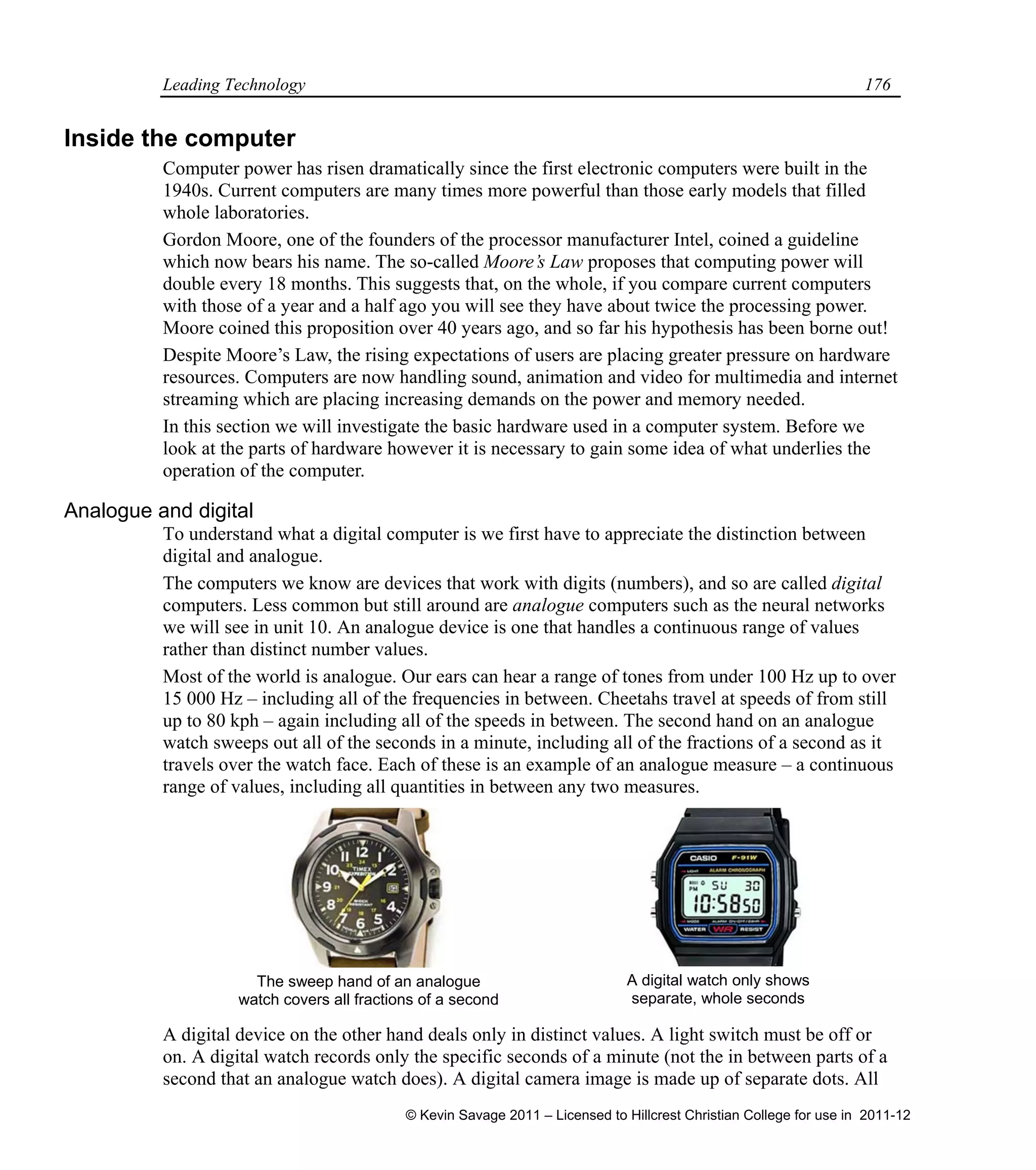 Leading Technology 176
Inside the computer
Computer power has risen dramatically since the first electronic computers were built in the
1940s. Current computers are many times more powerful than those early models that filled
whole laboratories.
Gordon Moore, one of the founders of the processor manufacturer Intel, coined a guideline
which now bears his name. The so-called Moore’s Law proposes that computing power will
double every 18 months. This suggests that, on the whole, if you compare current computers
with those of a year and a half ago you will see they have about twice the processing power.
Moore coined this proposition over 40 years ago, and so far his hypothesis has been borne out!
Despite Moore’s Law, the rising expectations of users are placing greater pressure on hardware
resources. Computers are now handling sound, animation and video for multimedia and internet
streaming which are placing increasing demands on the power and memory needed.
In this section we will investigate the basic hardware used in a computer system. Before we
look at the parts of hardware however it is necessary to gain some idea of what underlies the
operation of the computer.
Analogue and digital
To understand what a digital computer is we first have to appreciate the distinction between
digital and analogue.
The computers we know are devices that work with digits (numbers), and so are called digital
computers. Less common but still around are analogue computers such as the neural networks
we will see in unit 10. An analogue device is one that handles a continuous range of values
rather than distinct number values.
Most of the world is analogue. Our ears can hear a range of tones from under 100 Hz up to over
15 000 Hz – including all of the frequencies in between. Cheetahs travel at speeds of from still
up to 80 kph – again including all of the speeds in between. The second hand on an analogue
watch sweeps out all of the seconds in a minute, including all of the fractions of a second as it
travels over the watch face. Each of these is an example of an analogue measure – a continuous
range of values, including all quantities in between any two measures.
A digital device on the other hand deals only in distinct values. A light switch must be off or
on. A digital watch records only the specific seconds of a minute (not the in between parts of a
second that an analogue watch does). A digital camera image is made up of separate dots. All
A digital watch only shows
separate, whole seconds
The sweep hand of an analogue
watch covers all fractions of a second
© Kevin Savage 2011 – Licensed to Hillcrest Christian College for use in 2011-12
 