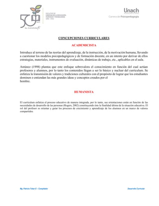 1
Mg. Patricio Tobar E – Compilador Desarrollo Curricular
CONCEPCIONES CURRICULARES
ACADEMICISTA
Introduce al terreno de las teorías del aprendizaje, de la instrucción, de la motivación humana, llevando
a cuestionar los modelos psicopedagógicos y de formación docente, en un intento por derivar de ellos
estrategias, materiales, instrumentos de evaluación, dinámicas de trabajo, etc., aplicables en el aula.
Antúnez (1998) plantea que este enfoque sobrevalora el conocimiento en función del cual actúan
profesores y alumnos, por lo tanto los contenidos llegan a ser lo básico y nuclear del currículum. Se
enfatiza la transmisión de valores y tradiciones culturales con el propósito de lograr que los estudiantes
dominen o entiendan las más grandes ideas y conceptos creados por el
hombre.
HUMANISTA
El currículum enfatiza el proceso educativo de manera integrada, por lo tanto, sus orientaciones están en función de las
necesidades de desarrollo de las personas (Rogers, 2002) constituyendo éste la finalidad última de la situación educativa. El
rol del profesor es orientar y guiar los procesos de crecimiento y aprendizaje de los alumnos en un marco de valores
compartidos.
 