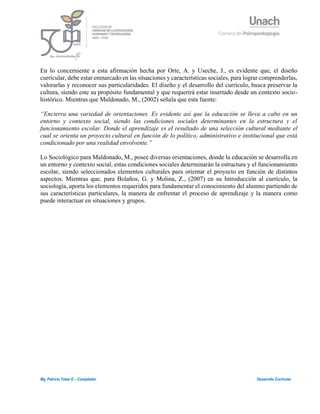 3
Mg. Patricio Tobar E – Compilador Desarrollo Curricular
En lo concerniente a esta afirmación hecha por Orte, A. y Useche, J., es evidente que, el diseño
curricular, debe estar enmarcado en las situaciones y características sociales, para lograr comprenderlas,
valorarlas y reconocer sus particularidades. El diseño y el desarrollo del currículo, busca preservar la
cultura, siendo este su propósito fundamental y que requerirá estar insertado desde un contexto socio-
histórico. Mientras que Maldonado, M., (2002) señala que esta fuente:
“Encierra una variedad de orientaciones. Es evidente así que la educación se lleva a cabo en un
entorno y contexto social, siendo las condiciones sociales determinantes en la estructura y el
funcionamiento escolar. Donde el aprendizaje es el resultado de una selección cultural mediante el
cual se orienta un proyecto cultural en función de lo político, administrativo e institucional que está
condicionado por una realidad envolvente.”
Lo Sociológico para Maldonado, M., posee diversas orientaciones, donde la educación se desarrolla en
un entorno y contexto social, estas condiciones sociales determinarán la estructura y el funcionamiento
escolar, siendo seleccionados elementos culturales para orientar el proyecto en función de distintos
aspectos. Mientras que, para Bolaños, G. y Molina, Z., (2007) en su Introducción al currículo, la
sociología, aporta los elementos requeridos para fundamentar el conocimiento del alumno partiendo de
sus características particulares, la manera de enfrentar el proceso de aprendizaje y la manera como
puede interactuar en situaciones y grupos.
 