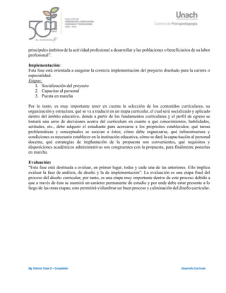 6
Mg. Patricio Tobar E – Compilador Desarrollo Curricular
principales ámbitos de la actividad profesional a desarrollar y las poblaciones o beneficiarios de su labor
profesional”.
Implementación:
Esta fase está orientada a asegurar la correcta implementación del proyecto diseñado para la carrera o
especialidad.
Etapas:
1. Socialización del proyecto
2. Capacitar al personal
3. Puesta en marcha
Por lo tanto, es muy importante tener en cuenta la selección de los contenidos curriculares, su
organización y estructura, qué se va a traducir en un mapa curricular, el cual será socializado y aplicado
dentro del ámbito educativo, donde a partir de los fundamentos curriculares y el perfil de egreso se
tomará una serie de decisiones acerca del currículum en cuanto a qué conocimientos, habilidades,
actitudes, etc., debe adquirir el estudiante para acercarse a los propósitos establecidos; qué tareas
problemáticas y conceptuales se asocian a éstos; cómo debe organizarse, qué infraestructura y
condiciones es necesario establecer en la institución educativa, cómo se dará la capacitación al personal
docente, qué estrategias de implantación de la propuesta son convenientes, qué requisitos y
disposiciones académicos administrativas son congruentes con la propuesta, para finalmente ponerlas
en marcha.
Evaluación:
“Esta fase está destinada a evaluar, en primer lugar, todas y cada una de las anteriores. Ello implica
evaluar la fase de análisis, de diseño y la de implementación”. La evaluación es una etapa final del
proceso del diseño curricular; por tanto, es una etapa muy importante dentro de este proceso debido a
que a través de ésta se asumirá un carácter permanente de estudio y por ende debe estar presente a lo
largo de las otras etapas; esto permitirá vislumbrar un buen proceso y culminación del diseño curricular.
 