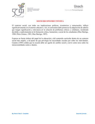 7
Mg. Patricio Tobar E – Compilador Desarrollo Curricular
SOCIO RECONSTRUCTIVISTA
El contexto social, con todas sus implicaciones políticas, económicas y estructurales, influye
significativamente en el entorno educativo. Así, el currículum debe promover la adquisición de saberes
que tengan significación y relevancia en la solución de problemas críticos y cotidianos, incidiendo
decidida y explícitamente en la formación crítica, humanista y social de los estudiantes (Díaz Barriga,
1988; Pérez Gómez, 1981; Díaz Barriga, 1987).
Expresa un fuerte énfasis del papel de la educación y del contenido curricular dentro de un contexto
social más amplio, a tal punto de que privilegia las necesidades sociales por sobre las individuales.
Canales (1985) señala que la escuela debe ser agente de cambio social y servir como nexo entre las
intencionalidades reales e ideales.
 