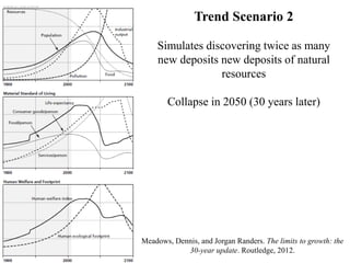 Meadows, Dennis, and Jorgan Randers. The limits to growth: the
30-year update. Routledge, 2012.
Trend Scenario 2
Simulates discovering twice as many
new deposits new deposits of natural
resources
Collapse in 2050 (30 years later)
 