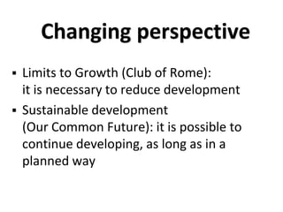 Changing perspective
 Limits to Growth (Club of Rome):
it is necessary to reduce development
 Sustainable development
(Our Common Future): it is possible to
continue developing, as long as in a
planned way
 