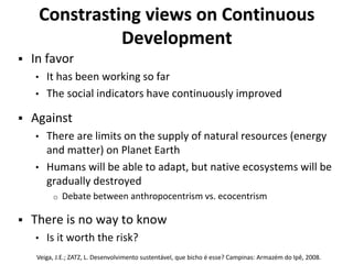 Constrasting views on Continuous
Development
 In favor
• It has been working so far
• The social indicators have continuously improved
 Against
• There are limits on the supply of natural resources (energy
and matter) on Planet Earth
• Humans will be able to adapt, but native ecosystems will be
gradually destroyed
o Debate between anthropocentrism vs. ecocentrism
 There is no way to know
• Is it worth the risk?
Veiga, J.E.; ZATZ, L. Desenvolvimento sustentável, que bicho é esse? Campinas: Armazém do Ipê, 2008.
 