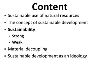 Content
 Sustainable use of natural resources
 The concept of sustainable development
 Sustainability
• Strong
• Weak
 Material decoupling
 Sustainable development as an ideology
 