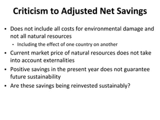 Criticism to Adjusted Net Savings
 Does not include all costs for environmental damage and
not all natural resources
• Including the effect of one country on another
 Current market price of natural resources does not take
into account externalities
 Positive savings in the present year does not guarantee
future sustainability
 Are these savings being reinvested sustainably?
 
