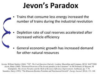 Jevon’s Paradox
 Trains that consume less energy increased the
number of trains during the industrial revolution
 Depletion rate of coal reserves accelerated after
increased vehicle efficiency
 General economic growth has increased demand
for other natural resources
Jevons, William Stanley (1866). "VII". The Coal Question (2nd ed.). London: Macmillan and Company. OCLC 464772008
Alcott, Blake (2008). "Historical Overview of the Jevons paradox in the Literature". In JM Polimeni; K Mayumi; M
Giampietro. The Jevons Paradox and the Myth of Resource Efficiency Improvements. Earthscan. pp. 7–78.
Saunders, Harry (1992). "The Khazzom-Brookes Postulate and Neoclassical Growth". Energy Journal. 13 (4): 131–148.
 