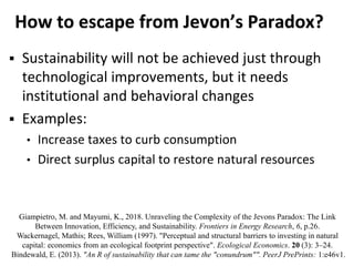 How to escape from Jevon’s Paradox?
 Sustainability will not be achieved just through
technological improvements, but it needs
institutional and behavioral changes
 Examples:
• Increase taxes to curb consumption
• Direct surplus capital to restore natural resources
Giampietro, M. and Mayumi, K., 2018. Unraveling the Complexity of the Jevons Paradox: The Link
Between Innovation, Efficiency, and Sustainability. Frontiers in Energy Research, 6, p.26.
Wackernagel, Mathis; Rees, William (1997). "Perceptual and structural barriers to investing in natural
capital: economics from an ecological footprint perspective". Ecological Economics. 20 (3): 3–24.
Bindewald, E. (2013). "An R of sustainability that can tame the "conundrum"". PeerJ PrePrints: 1:e46v1.
 