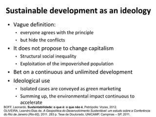 Sustainable development as an ideology
 Vague definition:
• everyone agrees with the principle
• but hide the conflicts
 It does not propose to change capitalism
• Structural social inequality
• Exploitation of the impoverished population
 Bet on a continuous and unlimited development
 Ideological use
• Isolated cases are conveyed as green marketing
• Summing up, the environmental impact continuous to
accelerate
BOFF, Leonardo. Sustentabilidade: o que é: o que não é. Petrópolis: Vozes, 2012.
OLIVEIRA, Leandro Dias de. A Geopolítica do Desenvolvimento Sustentável: um estudo sobre a Conferência
do Rio de Janeiro (Rio-92), 2011. 283 p. Tese de Doutorado. UNICAMP, Campinas – SP, 2011.
 