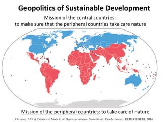 Geopolitics of Sustainable Development
Mission of the central countries:
to make sure that the peripheral countries take care nature
Mission of the peripheral countries: to take care of nature
Oliveira, L.D. A Cidade e o Modelo de Desenvolvimento Sustentável. Rio de Janeiro: UERJ/CEDERJ. 2016
 