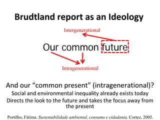 Our common future
Brudtland report as an Ideology
And our “common present” (intragenerational)?
Social and environmental inequality already exists today
Directs the look to the future and takes the focus away from
the present
Intergenerational
Portilho, Fátima. Sustentabilidade ambiental, consumo e cidadania. Cortez, 2005.
Intragenerational
 