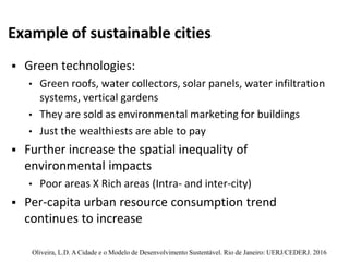 Example of sustainable cities
 Green technologies:
• Green roofs, water collectors, solar panels, water infiltration
systems, vertical gardens
• They are sold as environmental marketing for buildings
• Just the wealthiests are able to pay
 Further increase the spatial inequality of
environmental impacts
• Poor areas X Rich areas (Intra- and inter-city)
 Per-capita urban resource consumption trend
continues to increase
Oliveira, L.D. A Cidade e o Modelo de Desenvolvimento Sustentável. Rio de Janeiro: UERJ/CEDERJ. 2016
 