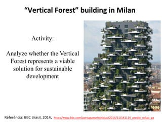 “Vertical Forest” building in Milan
Referência: BBC Brasil, 2014. http://www.bbc.com/portuguese/noticias/2014/11/141114_predio_milao_ga
Activity:
Analyze whether the Vertical
Forest represents a viable
solution for sustainable
development
 