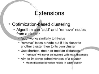 Extensions Optimization-based clustering Algorithm can “add” and “remove” nodes from a cluster “ add” works similarly to hi-clus “ remove” takes a node out if it is closer to another cluster then to its own cluster Use shortest, mean or median distances “ remove” will never be invoked with max. distances Aim to improve cohesiveness of a cluster Mean distance between nodes in each cluster 