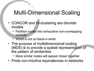 Multi-Dimensional Scaling CONCOR and Hi-clustering are discrete models  Partition nodes into exhaustive non-overlapping subsets World is not so black-n-white The purpose of multidimensional scaling (MDS) is to provide a spatial representation of the pattern of similarities More similar nodes will appear closer together Finds non-intuitive equivalences in networks 