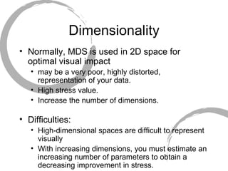 Dimensionality Normally, MDS is used in 2D space for optimal visual impact may be a very poor, highly distorted, representation of your data.  High stress value.  Increase the number of dimensions. Difficulties: High-dimensional spaces are difficult to represent visually With increasing dimensions, you must estimate an increasing number of parameters to obtain a decreasing improvement in stress.  