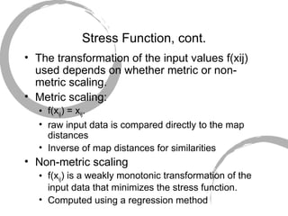 Stress Function, cont. The transformation of the input values f(xij) used depends on whether metric or non-metric scaling.  Metric scaling: f(x ij ) = x ij .  raw input data is compared directly to the map distances Inverse of map distances for similarities Non-metric scaling  f(x ij ) is a weakly monotonic transformation of the input data that minimizes the stress function. Computed using a regression method 