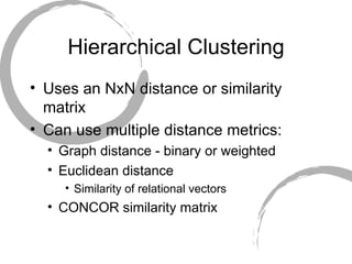 Hierarchical Clustering Uses an NxN distance or similarity matrix Can use multiple distance metrics: Graph distance - binary or weighted Euclidean distance Similarity of relational vectors CONCOR similarity matrix 