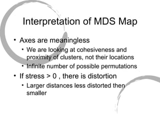 Interpretation of MDS Map Axes are meaningless We are looking at cohesiveness and proximity of clusters, not their locations Infinite number of possible permutations If stress > 0 , there is distortion Larger distances less distorted then smaller 