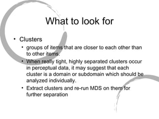 What to look for Clusters groups of items that are closer to each other than to other items.  When really tight, highly separated clusters occur in perceptual data, it may suggest that each cluster is a domain or subdomain which should be analyzed individually.  Extract clusters and re-run MDS on them for further separation 